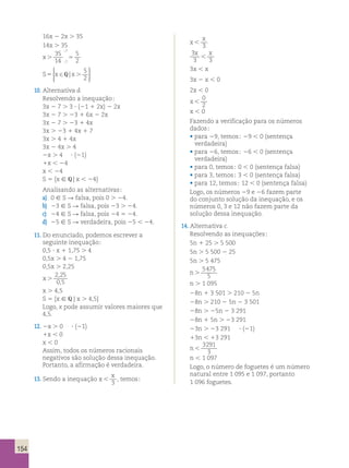 154 
16x 2 2x . 35 
14x . 35 
x. 5 
35 
14 
5 
7 
7 2 
; 
; 
  
  
S5 x ∈ x. 
  
  
Q | 5 
2 
10. Alternativa d. 
Resolvendo a inequação; 
3x 2 7 . 3 ? (21 1 2x) 2 2x 
3x 2 7 . 23 1 6x 2 2x 
3x 2 7 . 23 1 4x 
3x . 23 1 4x 1 7 
3x . 4 1 4x 
3x 2 4x . 4 
2x . 4 ? (21) 
1x , 24 
x , 24 
S 5 {x [ Q | x , 24} 
Analisando as alternativas; 
a) 0 [ S R falsa, pois 0 . 24. 
b) 23 [ S R falsa, pois 23 . 24. 
c) 24 [ S R falsa, pois 24 5 24. 
d) 25 [ S R verdadeira, pois 25 , 24. 
11. Do enunciado, podemos escrever a 
seguinte inequação; 
0,5 ? x 1 1,75 . 4 
0,5x . 4 2 1,75 
0,5x . 2,25 
x . 
2 , 
25 
0 , 
5 
x . 4,5 
S 5 {x [ Q | x . 4,5} 
Logo, x pode assumir valores maiores que 
4,5. 
12. 2x . 0 ? (21) 
1x , 0 
x , 0 
Assim, todos os números racionais 
negativos são solução dessa inequação. 
Portanto, a afirmação é verdadeira. 
13. Sendo a inequação x 
x 
 3 
, temos; 
x 
x 
 3 
3 
x x 
3  
3 
3x , x 
3x 2 x , 0 
2x , 0 
x  
0 
2 
x , 0 
Fazendo a verificação para os números 
dados; 
• para 29, temos; 29 , 0 (sentença 
verdadeira) 
• para 26, temos; 26 , 0 (sentença 
verdadeira) 
• para 0, temos; 0 , 0 (sentença falsa) 
• para 3, temos; 3 , 0 (sentença falsa) 
• para 12, temos; 12 , 0 (sentença falsa) 
Logo, os números 29 e 26 fazem parte 
do conjunto solução da inequação, e os 
números 0, 3 e 12 não fazem parte da 
solução dessa inequação. 
14. Alternativa c. 
Resolvendo as inequações; 
5n 1 25 . 5 500 
5n . 5 500 2 25 
5n . 5 475 
n . 
5475 
5 
n . 1 095 
28n 1 3 501 . 210 2 5n 
28n . 210 2 5n 2 3 501 
28n . 25n 2 3 291 
28n 1 5n . 23 291 
23n . 23 291 ? (21) 
13n , 13 291 
n  
3291 
3 
n , 1 097 
Logo, o número de foguetes é um número 
natural entre 1 095 e 1 097, portanto 
1 096 foguetes. 
 