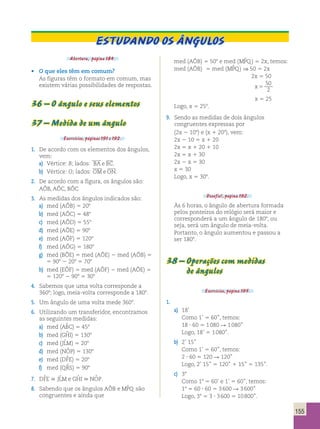 155 
Estudando os Ângulos 
Abertura, página 184. 
• O que eles têm em comum? 
As figuras têm o formato em comum, mas 
existem várias possibilidades de respostas. 
36 – O ângulo e seus elementos 
37 – Medida de um ângulo 
Exercícios, páginas 191 e 192. 
1. De acordo com os elementos dos ângulos, 
vem: 
  
a) Vértice: B; lados: BA e BC 
. 
  
b) Vértice: O; lados: OMeON 
. 
2. De acordo com a figura, os ângulos são: 
AÔB, AÔC, BÔC 
3. As medidas dos ângulos indicados são: 
a) med (AÔB) 5 208 
b) med (AÔC) 5 488 
c) med (AÔD) 5 558 
d) med (AÔE) 5 908 
e) med (AÔF) 5 1208 
f) med (AÔG) 5 1808 
g) med (BÔE) 5 med (AÔE) 2 med (AÔB) 5 
5 908 2 208 5 708 
h) med (EÔF) 5 med (AÔF) 2 med (AÔE) 5 
5 1208 2 908 5 308 
4. Sabemos que uma volta corresponde a 
3608; logo, meia-volta corresponde a 1808. 
5. Um ângulo de uma volta mede 3608. 
6. Utilizando um transferidor, encontramos 
as seguintes medidas: 
a) med (ABˆ C) 5 458 
b) med (GHˆ I) 5 1308 
c) med (JLˆM) 5 208 
d) med (NOˆ P) 5 1308 
e) med (DFˆE) 5 208 
f) med (QRˆS) 5 908 
7. DFˆE  JLˆM e GHˆ I  NOˆ P. 
8. Sabendo que os ângulos AÔB e MPˆQ são 
congruentes e ainda que 
med (AÔB) 5 508 e med (MPˆQ) 5 2x, temos: 
med (AÔB) 5 med (MPˆQ) ⇒ 50 5 2x 
2x 5 50 
x 5 
50 
2 
x 5 25 
Logo, x 5 258. 
9. Sendo as medidas de dois ângulos 
congruentes expressas por 
(2x 2 108) e (x 1 208), vem: 
2x 2 10 5 x 1 20 
2x 5 x 1 20 1 10 
2x 5 x 1 30 
2x 2 x 5 30 
x 5 30 
Logo, x 5 308. 
Desafio!, página 192. 
Às 6 horas, o ângulo de abertura formada 
pelos ponteiros do relógio será maior e 
corresponderá a um ângulo de 1808, ou 
seja, será um ângulo de meia-volta. 
Portanto, o ângulo aumentou e passou a 
ser 1808. 
38 – Operações com medidas 
de ângulos 
Exercícios, página 195. 
1. 
a) 18’ 
Como 1’ 5 60’’, temos: 
18 ? 60 5 1 080 R 1 080’’ 
Logo, 18’ 5 1 080’’. 
b) 2’ 15’’ 
Como 1’ 5 60’’, temos: 
2 ? 60 5 120 R 120’’ 
Logo, 2’ 15’’ 5 120’’ 1 15’’ 5 135’’. 
c) 38 
Como 18 5 60’ e 1’ 5 60’’, temos: 
18 5 60 ? 60 5 3 600 R 3 600’’ 
Logo, 38 5 3 ? 3 600 5 10 800’’. 
 