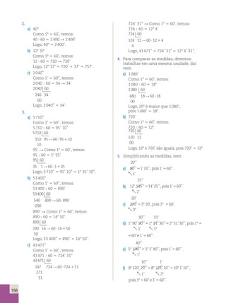 156 
2. 
a) 408 
Como 18 5 60’, temos: 
40 ? 60 5 2 400 R 2 400’ 
Logo, 408 5 2 400’. 
b) 128 37’ 
Como 18 5 60’, temos: 
12 ? 60 5 720 R 720’ 
Logo, 128 37’ 5 720’ 1 37’ 5 757’. 
c) 2 040’’ 
Como 1’ 5 60’’, temos: 
2 040 ; 60 5 34 R 34’ 
2040 60 
240 34 
00 
Logo, 2 040’’ 5 34’. 
3. 
a) 5 710’’ 
Como 1’ 5 60’’, temos: 
5 710 ; 60 5 95’ 10’’ 
5710 
60 
310 95 → 60 ? 95 1 
10 
10 
95’ R Como 18 5 60’, temos: 
95 ; 60 5 18 35’ 
95 60 
35 1→60?1135 
Logo, 5 710’’ 5 95’ 10’’ 5 18 35’ 10’’. 
b) 53 400’’ 
Como 1’ 5 60’’, temos: 
53 400 ; 60 5 890’ 
53400 60 
540 890 → 60 ? 
890 
000 
890’ R Como 18 5 60’, temos: 
890 ; 60 5 148 50’ 
890 60 
290 14 → 60 ? 14 1 
50 
50 
’’ ’ 
Logo, 53 400’’ 5 890’ 5 148 50’. 
c) 43 471” 
Como 1’ 5 60’’, temos: 
43 471 ; 60 5 724’ 31’’ 
43471 60 
147 724 60 724 31 
271 
31 
→ ? 1 
724’ 31’’ R Como 18 5 60’, temos: 
724 ; 60 5 128 4’ 
724 60 
124 12 → 60 ? 12 1 
4 
4 
Logo, 43 471’’ 5 724’ 31” 5 128 4’ 31’’. 
4. Para comparar as medidas, devemos 
trabalhar em uma mesma unidade, daí 
vem: 
a) 1 080’ 
Como 18 5 60’, temos: 
1 080 ; 60 5 188 
1080 60 
480 18 → 60 ? 
18 
00 
Logo, 208 é maior que 1 080’, 
pois 1 080’ 5 188. 
b) 720’ 
Como 18 5 60’, temos: 
720 ; 60 5 128 
720 60 
120 12 
00 
Logo, 128 e 720’ são iguais, pois 720’ 5 128. 
5. Simplificando as medidas, vem: 
a) 
20 
80 1 20 1 60 
1 
’’ 
’’ 5 ’ ’’, pois ’ 5 
’’ 
’ 
 
. 
b) 
25 
12 145 14 25 1 60 
2 
’’ 
’ ’’ ’ ’’, ’ ’’. 
’ 
5 pois 5 
 
c) 
20 
200 3 20 1 60 
3 
’ 
’5 8 ’, pois ° 
5 ’. 
8 
 
d) 
30 31 
’’ ’ 
1 90 90 1 91 30 2 31 30 1 60 
8 ’ ’’5 8 ’ ’’5 8 ’ ’’,pois 85 ’ e 1 60 
1 1 
’ ’’. 
’ 
5 
  8 
30 31 
1 90 90 1 91 30 2 31 30 1 60 
8 ’ ’’5 8 ’ ’’5 8 ’ ’’,pois 85 ’ e 1 60 
1 1 
’ ’’. 
’ 
5 
  8 
e) 
40 
’’ 
’’ ’ ’’, ’ ’’ 
’ 
5 100 5 1 40 1 60 
8 5 8 pois 5 
 
1 
. 
f) 
10 1 
’’ ’ 
8 120 70 8 121 10 10 1 10 1 60 
8 ’ ’’5 8 ’ ’’5 8 ’ ’’,pois 85 ’’ ’ ’’. 
’ 
e1 60 
1 2 
5 
  8 
10 1 
’’ ’ 
8 120 70 8 121 10 10 1 10 1 60 
8 ’ ’’5 8 ’ ’’5 8 ’ ’’,pois 85 ’’ ’ ’’. 
’ 
e1 60 
1 2 
5 
  8 
 