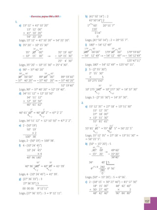 157 
Exercícios, página 196 a 197. 
1. 
a) 138 12’ 1 418 10’ 20’’ 
138 12’ 00’’ 
1 418 10’ 20’’ 
548 22’ 20’’ 
Logo, 138 12’ 1 418 10’ 20’’ 5 548 22’ 20’’. 
b) 358 20’ 2 108 15’ 30’’ 
19’ 60’’ 
358 20' 
 
00’’ 358 19’ 60’’ 
2 108 15’ 30’’  2 108 15’ 30’’ 
258 4’ 30’’ 
Logo, 358 20’ 2 108 15’ 30’’ 5 258 4’ 30’’. 
c) 908 2 378 40’ 20’’ 
898 60’ 59’ 60’’ 
 
908 
00’ 00’’ 898 60' 
 
00’’ 898 59’ 60’’ 
2 378 40’ 20’’  2 378 40’ 20’’  2 378 40’ 20’’ 
528 19’ 40’’ 
Logo, 908 2 378 40’ 20’’ 5 528 19’ 40’’. 
d) 348 51’ 12’’ 1 128 10’ 50’’ 
348 51’ 12’’ 
1 128 10’ 50’’ 
468 61’ 62’’ 
2’’ 2’ 
468 61’ 62'' 5 468 62' 2’’ 5 478 2’ 2’’ 
 1’  18 
Logo, 348 51’ 12’’ 1 128 10’ 50’’ 5 478 2’ 2’’. 
e) 2 ? (508 19’) 
508 19’ 
3 2 
1008 38’ 
Logo, 2 ? (508 19’) 5 1008 38’. 
f) 4 ? (108 24’ 45’’) 
2 
108 24’ 45'' 
3 4 
408 96’ 180’’ 
00’’ 39’ 
408 96’ 180'' 5 408 99' 5 41o 39’ 
 3’  18 
Logo, 4 ? (108 24’ 45’’) 5 418 39’. 
g) (278 36’ 33’’) ; 3 
27° 36' 33'' 3 
00 00 00 98 12’ 11’’ 
Logo, (278 36’ 33’’) ; 3 5 98 12’ 11’’. 
h) (418 50’ 14’’) ; 2 
41º 50' 14'' 2 
1°1 60’ 208 55’ 7’’ 
110’ 
0 14’’ 
0 
Logo, (418 50’ 14’’) ; 2 5 208 55’ 7’’. 
i) 1808 2 548 12’ 49’’ 
1798 60’ 598 60’ 
1808 
 
00’ 00’’ 1798 60' 
 
00’’ 1798 59’ 60’’ 
2 548 12’ 49 ’’  2 548 12’ 49’’  2 548 12’ 49’’ 
1258 47’ 11’’ 
Logo, 1808 2 548 12’ 49’’ 5 1258 47’ 11’’. 
j) 5 ? (28 55’ 30’’) 
28 55’ 30’’ 
3 5 
108 275’ 150’’ 
30’’ 37’ 
108 275’ 150'' 5 108 277’ 30’’ 5 148 37’ 30’’ 
 2’  48 
Logo, 5 ? (28 55’ 30’’) 5 148 37’ 30’’. 
2. 
a) 158 12’ 35’’ 1 278 18’ 1 138 51’ 30’’ 
158 12’ 35’’ 
278 18’ 00’’ 
1 138 51’ 30’’ 
558 81’ 65’’ 
5” 
558 81’ 65 ” 
1’ 
22’ 
 
5 55° 82’ 
1° 
5’’ 5 568 22’ 5’’ 
Logo, 158 12’ 35’’ 1 278 18’ 1 138 51’ 30’’ 5 
5 568 22’ 5’’. 
b) (508 2 158 20’) ; 5 
49 60 
° → ° 
° ° 
' ' 
' ' 
' 
' 
50 00 49 60 
15 20 15 20 
° 
34 40 
°  
2 2 
° 
° ° 
34 40 5 
4 
240 
280 
0 
6 56 
' 
1 ' 
Logo, (508 2 158 20’) ; 5 5 68 56’. 
c) 2 ? (188 15’ 1 308 27’ 40’’) 2 818 17’ 30’’ 
188 15’ 00’’ 488 42’ 40’’ 
1 30o 27’ 40’’ 3 2 
488 42’ 40’’ 968 84’ 80’’ 
 