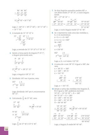 158 
968 84’ 80’’ 
2 818 17’ 30’’ 
158 67’ 50’ 
7 
7 
7 
15 8 8 8 67 50 16 8 
8 
8 
7 50 
8  
8  
8  
1 
’ ” ’ ” 
’ 
15 67 50 516 7 50 
1 
’ ” ’ ” 
’ 
15 67 50 516 7 50 
1 
’ ” ’ ” 
’ 
5 
Logo, 2 ? (188 15’ 1 308 27’ 40’’) 2 818 17’ 30’’ 5 
5 168 7’ 50’’. 
3. A metade de 158 19’ 10’’ é: 
15 19’ 10” 2 
15 19’ 10” 2 
60’ 
79’ 10” 
60’ 
79’ 10” 
’ ” 
 7 39 35 
 7 39 35 
60” 
70” 
8 
8 
1 
18 
1 
 
1 
’ 
’ ” 
60” 
70” 
8 
8 
1 
18 
1 
 
1 
’ 
Logo, a metade de 158 19’ 10’’ é 78 39’ 35’’. 
4. Sendo a terça parte do ângulo 98 29’ 5’’, 
o ângulo procurado será: 
98 29’ 5’’ 
3 3 
278 87’ 15’’ 
27' 
27' 
87 ' 
278 87 ' 
18 
18 
15’’ 5 288 27’ 15’’ 
Logo, o ângulo é 288 27’ 15’’. 
5. Dividindo 1458 em 4 partes, vem: 
145 8 
4 
1 8 60' 36 8 
15' 
0 
Logo, dividindo 1458 por 4, encontramos 
36° 15’’. 
6. Calculando 
2 
3 de 378 40’, vem: 
378 40’ 
3 2 
20’ 
748 80’ 748 5 758 20 
’ 
80’ 
1 
8 
 
75 20 3 
0 20 25 6 40 
’ 
’ ’ ” 
’ ” 
2 120 
0 
8 
8 
Logo, 
2 
3 de 378 40’ é 258 6’ 40’’. 
7. Se dois ângulos somados medem 808, e 
um deles mede 278 18’ 14’’, o outro ângulo 
mede: 
808 2 278 18’ 14’’ 5 
798 60’ 59’ 60’’ 
 
80° 
00’ 00’’ 798 60' 
 
00’’ 798 59’ 60’’ 
2 278 18’ 14’’  2 278 18’ 14’’  2 278 18’ 14’’ 
528 41’ 46’’ 
Logo, o outro ângulo mede 528 41’ 46’’. 
8. Se x representa cada uma das medidas a, 
b, c e d, escrevemos: 
a1b1c1d54428 
x1x1x1x54428 
4x54428 
x 5 
442 
4 
8 
x51108 30’ 
442 4 
2 10 30 
8 
8120’ 1 8 ’ 
0 
Logo, a, b, c e d valem 1108 30’. 
9. A soma de x com 388 25’ é igual a 1808, daí 
vem: 
x 1 388 25’ 5 1808 
x 5 1808 2 388 25’ 
x 5 1418 35’ 
1798 60’ 
1808 00’ 1798 60’ 
2 388 25’  2 388 25’ 
1418 35’ 
Logo, x 5 1418 35’. 
10. Sendo a soma das medidas dos ângulos Â, 
Bˆ e Cˆ igual a 1808, podemos escrever: 
598 20’ 1 358 50’ 20’’ 1 Â 5 1808 
948 70’ 20’’ 1 Â 5 180o 
Â 5 1808 2 948 70’ 20’’ 
Â 5 1808 2 958 10’ 20’’ 
Â 5 848 49’ 40’’ 
598 20’ 00’’ 
10 
’ 
8 8 
1 358 50’ 20’’ 94 70 20 95 10 20 
1 
8 
’ ” ’ ” 
 
5 
948 70’ 20’’ 
1798 60’ 59’ 60” 
180° 00’ 00’’ 1798 60' 00’’ 1798 59’ 60’’ 
2 958 10’ 20 ’’  2 958 10’ 20’’  2 958 10’ 20’’ 
848 49’ 40’’ 
Logo, o ângulo Â mede 848 49’ 40’’. 
 