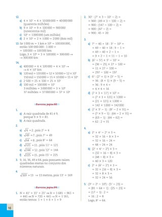 16 
12. 
a) 4 3 107 5 4 3 10 000 000 5 40 000 000 
(quarenta milhões) 
b) 9 3 105 5 9 3 100 000 5 900 000 
(novecentos mil) 
c) 106 5 1 000 000 (um milhão) 
d) 2 3 103 5 2 3 1 000 5 2 000 (dois mil) 
13. Se 1 000 m 5 1 km e 108 5 100 000 000, 
então 100 000 000 : 1 000 5 
5 100 000 R 100 000 km 
Logo, 3 3 108 5 3 3 100 000 5 300 000 R 
R 300 000 km 
14. 
a) 400 000 5 4 3 100 000 5 4 3 105 R 
R 4 3 105 km 
b) 120 mil 5 120 000 5 12 3 10 000 5 12 3 104 
150 mil 5 150 000 5 15 3 10 000 5 15 3 104 
c) 2 500 5 25 3 100 5 25 3 102 
d) 100 mil 5 100 000 5 105 
3 milhões 5 3 000 000 5 3 3 106 
37 milhões 5 37 000 000 5 37 3 106 
Exercícios, página 92. 
1. 
a) A raiz quadrada de 81 é 9, 
porque 9 3 9 5 81. 
b) A raiz quadrada. 
2. 
a) 4 52 , pois 22 5 4 
b) 49 57 , pois 72 5 49 
c) 64 58 , pois 82 5 64 
d) 121 511 , pois 112 5 121 
e) 144 512 , pois 122 5 144 
f) 225 515, pois 152 5 225 
3. 9, 16, 36, 49 e 64, pois possuem raízes 
quadradas exatas no conjunto dos 
números naturais. 
4. 
169 513 R 13 metros, pois 132 5 169 
Exercícios, página 93. 
1. N 5 412 1 312 1 212 ⇒ N 5 1 681 2 961 1 
1 441 ⇒ N 5 720 1 441 R N 5 1 161, 
então temos: 1 1 1 1 6 1 1 5 9 
2. 302 : (72 3 3 2 102 2 2) 5 
5 900 : (49 3 3 2 100 2 2) 5 
5 900 : (147 2 100 2 2) 5 
5 900 : (47 2 2) 5 
5 900 : 45 5 20 
3. 
a) 72 2 40 1 18 : 32 2 100 5 
5 49 2 40 1 18 : 9 2 1 5 
5 49 2 40 1 2 2 1 5 
5 9 1 2 2 1 5 11 2 1 5 10 
b) (62 2 52) 3 33 2 102 5 
5 (36 2 25) 3 27 2 100 5 
5 11 3 27 2 100 5 
5 297 2 100 5 197 
c) 62 : (23 1 1) 3 (32 2 5) 5 
5 36 : (8 1 1) 3 (9 2 5) 5 
5 36 : 9 3 4 5 
5 4 3 4 5 16 
d) (7 3 3 1 112) 3 103 5 
5 (7 3 3 1 121) 3 1 000 5 
5 (21 1 121) 3 1 000 5 
5 142 3 1 000 5 142 000 
e) (7 3 32 2 1) : (82 2 2 3 31) 5 
5 (7 3 9 2 1) : (64 2 2 3 31) 5 
5 (63 2 1) : (64 2 62) 5 
5 62 : 2 5 31 
4. 
a) 25 1 42 2 23 3 3 5 
5 32 1 16 2 8 3 3 5 
5 32 1 16 2 24 5 
5 48 2 24 5 24 
b) (25 1 42 2 23) 3 3 5 
5 (32 1 16 2 8) 3 3 5 
5 (48 2 8) 3 3 5 
5 40 3 3 5 120 
c) 25 1 (42 2 23) 3 3 5 
5 32 1 (16 2 8) 3 3 5 
5 32 1 8 3 3 5 
5 32 1 24 5 56 
5. (34 2 26 2 100) : (52 2 23) 5 
5 (81 2 64 2 1) : (25 2 23) 5 
5 (17 2 1) : 2 5 
5 16 : 2 5 8 
Logo, 82 5 64. 
 