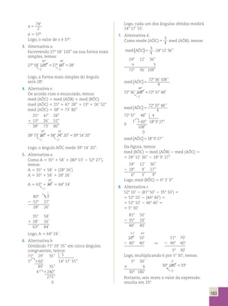 163 
x 5 
74 
2 
8 
x 5 378 
Logo, o valor de x é 378. 
3. Alternativa a. 
Escrevendo 278 58’ 120’’ na sua forma mais 
simples, temos: 
27 8 58 ’ 120 ” 27 8 60 ’ 
28 
8 
2 
00 
00 
5 5 
1 
8 
’ 
” ’ 
  
Logo, a forma mais simples do ângulo 
será 288. 
4. Alternativa e. 
De acordo com o enunciado, temos: 
med (AÔC) 5 med (AÔB) 1 med (BÔC) 
med (AÔC) 5 258 1 47’ 28’’ 1 138 1 26’ 52’’ 
med (AÔC) 5 388 1 73’ 80’’ 
258 47’ 28’’ 
1 138 26’ 52’’ 
388 73’ 80’’ 
20 
14 
38 73 80 38 74 20 39 14 20 
’ ” ’ ” ’ ” 
8 8 8 
1 
5 5 
1 
8 
’ 
” ’ 
  
Logo, o ângulo AÔC mede 398 14’ 20’’. 
5. Alternativa a. 
Como A 5 358 1 58’ 1 (808 53’ 2 528 27’), 
temos: 
A 5 358 1 58’ 1 (288 26’) 
A 5 358 1 58’ 1 288 26’ 
A 5 638 1 84 
1 
24 
’ 
24 
’ 
’ 
 ° 
5 648 24’ 
808 
4 1 
53’ 
2 528 27’ 
288 26’ 
358 58’ 
1 288 26’ 
638 84’ 
’ 
Logo, A 5 648 24’. 
6. Alternativa b. 
Dividindo 718 29’ 35’’ em cinco ângulos 
congruentes, temos: 
718 29’ 35’’ 5 
18 
 160’ 148 17’ 55’’ 
89’ 35’’ 
4’ 1240’’ 
275’’ 
0 
Logo, cada um dos ângulos obtidos medirá 
148 17’ 55’. 
7. Alternativa d. 
Como mede (AÔC) 5 
3 
4 med (AÔB), temos: 
med (AÔC)5 ? 
3 
4 
248 12’36’’ 
248 12’ 36’’ 
3 3 
728 36’ 108’’ 
med(AÔC)5 
72 36 108 
8 ’ ’’ 
4 
48 
72 36 108 72 37 48 
’ ” ’ ” 
8 8 
1 
8 
” 
 
5 
med(AÔC)5 
72 37 48 
8 ’ ’’ 
4 
72 37 48 4 
0 
’ ”  
1 60 
108 
0 
18 9 27 
8 
8 
’ ” 
’ ” 
” 
1 
med(AÔC)5188 9’27’’ 
Da figura, temos: 
med (BÔC) 5 med (AÔB) 2 med (AÔC) 5 
5 248 12’ 36’’ 2 188 9’ 27’’ 
248 12’ 36’’ 
2 188 9’ 27’’ 
68 3’ 9’’ 
Logo, med (BÔC) 5 68 3’ 9’’. 
8. Alternativa c. 
528 10’ 2 (818 50’ 2 358 10’) 5 
5 528 10’ 2 (468 40’) 5 
5 528 10’ 2 468 40’ 5 
5 58 30’ 
818 50’ 
2 358 10’ 
468 40’ 
518 60’ 
528 10’ 518 70’ 
2 468 40’  2 468 40’ 
58 30’ 
Logo, multiplicando 6 por 58 30’, temos: 
58 30’ 
0 
3 6 30 180 33 
8 8 
3 
8 
’ 
’ 
 
5 
308 180’ 
Portanto, seis vezes o valor da expressão 
resulta em 338. 
84 
1 
 °84 
1 
24 
’ 
’ 
 ° 
 