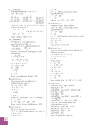 164 
9. Alternativa b. 
O complemento de 378 28’ 50’’ é: 
908 2 378 28’ 50’’ 
898 60’ 59’ 60’’ 
999000°°° 000000’’’ 000000””” 898 60’ 00’’ 898 59’ 60’’ 
2 378 28’ 50’’  2 378 28’ 50’’  2 378 28’ 50’’ 
528 31’ 10’’ 
Sendo 908 2 378 28’ 50’’ 5 528 31’ 10’’, então, 
o dobro do valor será: 
528 31’ 10’’ 
2 
3 2 104 8 62 20 105 8 
2 20 
1 
8 
’ ” ’ ” 
’ 
 
5 
1048 62’ 20’’ 
Logo, o ângulo é 1058 2’ 20’’. 
10. Alternativa c. 
Com base no enunciado, temos: 
Ângulo desconhecido R x 
Terça parte da medida do suplemento 
desse ângulo 180 
o2x R . 
3 
Como a soma desses dois ângulos é 948, 
escrevemos: 
180 
x 
x 
8 
2 
1 
5 
94 3 
8 
3 
3 
180 
8 8 
3 
282 
3 
x x 
1 
2 
5 
3x 1 18082 x 5 2828 
2x 5 2828 2 1808 
2x 5 1028 
x 5 
102 
2 
8 
x 5 518 
Logo, a medida desse ângulo é 518. 
11. Alternativa d. 
Como os ângulos são adjacentes 
suplementares, temos: 
5x 1 2x 1 688 5 1808 
7x 5 1808 2 688 
7x 5 1128 
x 5 
112 
7 
8 
x 5 168 
Sendo os ângulos 5x e 2x 1 688, obtemos: 
5 ? 16 5 808 
2 ? 168 1 688 5 328 1 688 5 1008 
Logo, o maior desses dois ângulos é 1008. 
12. Alternativa e. 
De acordo com a figura, temos: 
508 5 x 1 208 (Ângulos opostos pelo vértice.) 
x 1 208 5 508 
x 5 50o 2 20o 
x 5 30o 
508 1 y 5 1808 (Ângulos adjacentes 
suplementares.) 
y 5 1808 2 508 
y 5 1308 
Logo, y 2 x 5 1308 2 308 5 1008. 
13. Alternativa d. 
De acordo com a figura, temos: 
1508 1 x 5 1808 (Ângulos adjacentes 
suplementares.) 
x 5 1808 2 1508 
x 5 308 
x 1 y 5 1508 (Ângulos opostos pelo vértice.) 
30 1 y 5 1508 
y 5 1508 2 308 
y 5 1208 
Logo, o valor de y é 1208. 
14. Alternativa a. 
Como os ângulos são opostos pelo vértice, 
podemos escrever: 
a 5 b R 3x 2 208 5 2x 1 108 
3x 2 2x 5 108 1 208 
x 5 308 
Então, temos: 
a 5 3x 2 208 
a 5 3 ? 308 2 208 
a 5 908 2 208 
a 5 708 
b 5 2x 1 108 
b 5 2 ? 308 1 108 
b 5 608 1 108 
b 5 708 
Logo, o valor de a 1 b 5 708 1 708 5 1408. 
15. Alternativa c. 
De acordo com a figura, temos: 
med (BÔE) 5 208 
 
med (DÔE) 5 med (BÔE) 5 208, pois OE 
é 
bissetriz de DÔB. 
med (CÔD) 5 908 
med (BÔC) 5 med (BÔE) 1 med (DÔE) 1 
1 med (CÔD) 
med (BÔC)5 208 1 208 1 908 5 1308 
Como os ângulos AÔC e BÔC são 
suplementares, temos: 
med (AÔC) 1 med (BÔC) 5 1808 
med (AÔC) 1 1308 5 1808 
med (AÔC) 5 1808 2 1308 
med (AÔC) 5 508 
Logo, o ângulo AÔC mede 508. 
 