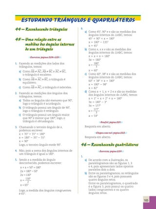 165 
Estudando triângulos e quadriláteros 
44 – Reconhecendo triângulos 
45 – Uma relação entre as 
medidas dos ângulos internos 
de um triângulo 
Exercícios, páginas 220 e 221. 
1. Fazendo as medições dos lados dos 
triângulos, temos: 
a) Como ABAC, ABBC e ACBC, 
o triângulo é escaleno. 
b) Como ABACBC, o triângulo é 
equilátero. 
c) Como ABAC, o triângulo é isósceles. 
2. Fazendo as medições dos ângulos dos 
triângulos, temos: 
a) Todos os ângulos são menores que 908, 
logo o triângulo é acutângulo. 
b) O triângulo possui um ângulo de 908, 
logo o triângulo é retângulo. 
c) O triângulo possui um ângulo maior 
que 908 e menor que 1808; logo, o 
triângulo é obtusângulo. 
3. Chamando o terceiro ângulo de x, 
podemos escrever: 
x 1 358 1 558 5 1808 
x 5 1808 2 358 2 558 
x 5 908 
Logo, o terceiro ângulo mede 908. 
4. Não, pois a soma dos ângulos internos de 
um triângulo é igual a 1808. 
5. Sendo x a medida do ângulo 
desconhecido, podemos escrever: 
x 1 x 
1 50 8 5 
180 
8 
2 x 
5 180 8 2 
50 
8 
2 x 
5 
130 
8 
130 
x 
8 
5 
2 
x 
5 
65 
8 
Logo, a medida dos ângulos congruentes 
é 658. 
6. 
a) Como 458, 908 e x são as medidas dos 
ângulos internos do ABC, temos: 
458 1 908 1 x 5 1808 
x 5 1808 2 1358 
x 5 458 
b) Como x, x e x são as medidas dos 
ângulos internos do ABC, temos: 
x 1 x 1 x 5 1808 
3x 5 1808 
x 5 
180 
3 
8 
x 5 608 
c) Como 608, 388 e x são as medidas dos 
ângulos internos do ABC, temos: 
608 1 388 1 x 5 1808 
x 5 1808 2 988 
x 5 828 
d) Como x 1 1, x 1 2 e x são as medidas 
dos ângulos internos do ABC, temos: 
x 1 18 1 x 1 28 1 x 5 1808 
3x 5 1808 2 38 
3x 5 1778 
o 
x 
5 
177 
3 
x 5 598 
Desafio!, página 221. 
Resposta em aberto. 
Chegou a sua vez!, página 222. 
Resposta em aberto. 
46 – Reconhecendo quadriláteros 
Exercícios, página 225. 
1. 
a) De acordo com a ilustração, os 
paralelogramos são as figuras 1, 3 
e 4, pois apresentam lados opostos 
paralelos dois a dois. 
b) Entre os paralelogramos, os retângulos 
são as figuras 3 e 4, pois possuem 
quatro ângulos retos. 
Entre os paralelogramos, o quadrado 
é a figura 3, pois possui os quatro 
lados congruentes e os quatro 
ângulos retos. 
 
