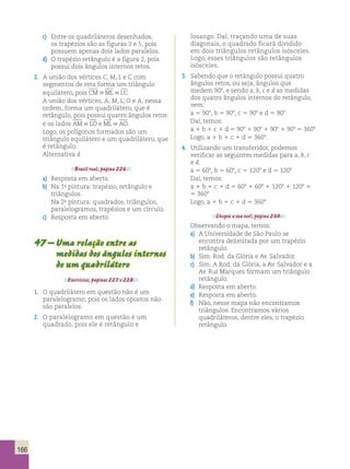 166 
c) Entre os quadriláteros desenhados, 
os trapézios são as figuras 2 e 5, pois 
possuem apenas dois lados paralelos. 
d) O trapézio retângulo é a figura 2, pois 
possui dois ângulos internos retos. 
2. A união dos vértices C, M, L e C com 
segmentos de reta forma um triângulo 
equilátero, pois CMMLLC. 
A união dos vértices, A, M, L, O e A, nessa 
ordem, forma um quadrilátero, que é 
retângulo, pois possui quatro ângulos retos 
e os lados AMLO e MLAO. 
Logo, os polígonos formados são um 
triângulo equilátero e um quadrilátero, que 
é retângulo. 
Alternativa d. 
Brasil real, página 226. 
a) Resposta em aberto. 
b) Na 1a pintura: trapézio, retângulo e 
triângulos. 
Na 2a pintura: quadrados, triângulos, 
paralelogramos, trapézios e um círculo. 
c) Resposta em aberto. 
47 – Uma relação entre as 
medidas dos ângulos internos 
de um quadrilátero 
Exercícios, páginas 227 e 228. 
1. O quadrilátero em questão não é um 
paralelogramo, pois os lados opostos não 
são paralelos. 
2. O paralelogramo em questão é um 
quadrado, pois ele é retângulo e 
losango. Daí, traçando uma de suas 
diagonais, o quadrado ficará dividido 
em dois triângulos retângulos isósceles. 
Logo, esses triângulos são retângulos 
isósceles. 
3. Sabendo que o retângulo possui quatro 
ângulos retos, ou seja, ângulos que 
medem 908, e sendo a, b, c e d as medidas 
dos quatro ângulos internos do retângulo, 
vem: 
a 5 908, b 5 908, c 5 908 e d 5 908 
Daí, temos: 
a 1 b 1 c 1 d 5 908 1 908 1 908 1 908 5 3608 
Logo, a 1 b 1 c 1 d 5 3608. 
4. Utilizando um transferidor, podemos 
verificar as seguintes medidas para a, b, c 
e d: 
a 5 608, b 5 608, c 5 1208 e d 5 1208 
Daí, temos: 
a 1 b 1 c 1 d 5 608 1 608 1 1208 1 1208 5 
5 3608 
Logo, a 1 b 1 c 1 d 5 3608. 
Chegou a sua vez!, página 230. 
Observando o mapa, temos: 
a) A Universidade de São Paulo se 
encontra delimitada por um trapézio 
retângulo. 
b) Sim. Rod. da Glória e Av. Salvador. 
c) Sim. A Rod. da Glória, a Av. Salvador e a 
Av. Rui Marques formam um triângulo 
retângulo. 
d) Resposta em aberto. 
e) Resposta em aberto. 
f) Não, nesse mapa não encontramos 
triângulos. Encontramos vários 
quadriláteros, dentre eles, o trapézio 
retângulo. 
 