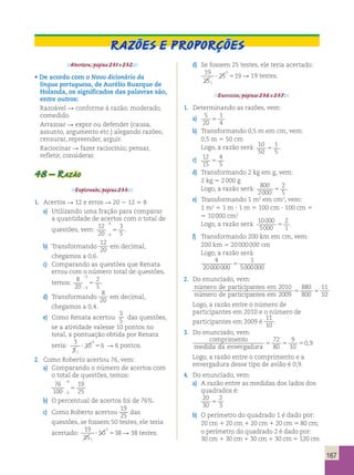 11 
10 5 5 
167 
Razões e proporções 
Abertura, página 231 e 232. 
• De acordo com o Novo dicionário da 
língua portuguesa, de Aurélio Buarque de 
Holanda, os significados das palavras são, 
entre outros: 
Razoável  conforme à razão; moderado, 
comedido. 
Arrazoar  expor ou defender (causa, 
assunto, argumento etc.) alegando razões; 
censurar, repreender, arguir. 
Raciocinar  fazer raciocínio; pensar, 
refletir, considerar. 
48 – Razão 
Explorando, página 233. 
1. Acertos  12 e erros  20 2 12 5 8 
a) Utilizando uma fração para comparar 
a quantidade de acertos com o total de 
questões, vem: 12 
20 
 
3 
5 . 
4 
4 5 
 
b) Transformando 
12 
20 em decimal, 
chegamos a 0,6. 
c) Comparando as questões que Renata 
errou com o número total de questões, 
temos: 8 
20 
 
2 
5 . 
4 
4 5 
 
d) Transformando 
8 
20 em decimal, 
chegamos a 0,4. 
e) Como Renata acertou 
3 
5 das questões, 
se a atividade valesse 10 pontos no 
total, a pontuação obtida por Renata 
seria: 3 
5 
10 6 
1 
2 
 5 R 6 pontos. 
2. Como Roberto acertou 76, vem: 
a) Comparando o número de acertos com 
o total de questões, temos: 
76 
 
4 
19 
100 
5 
 
4 25 
b) O percentual de acertos foi de 76%. 
c) Como Roberto acertou 
19 
25 das 
questões, se fossem 50 testes, ele teria 
acertado: 
19 
25 
50 38 
1 
2 
 5 R 38 testes. 
d) Se fossem 25 testes, ele teria acertado: 
19 
25 
25 19 
1 
1 
 5 R 19 testes. 
Exercícios, páginas 236 e 237. 
1. Determinando as razões, vem: 
a) 5 
20 
1 
4 5 
b) Transformando 0,5 m em cm, vem: 
0,5 m 5 50 cm 
Logo, a razão será: 10 
50 
1 
5 5 . 
c) 12 
15 
4 
5 5 
d) Transformando 2 kg em g, vem: 
2 kg 5 2 000 g 
Logo, a razão será: 800 
2000 
2 
5 5 . 
e) Transformando 1 m2 em cm2, vem: 
1 m2 5 1 m  1 m 5 100 cm  100 cm 5 
5 10 000 cm2 
Logo, a razão será: 10000 
5000 
2 
1 5 . 
f) Transformando 200 km em cm, vem: 
200 km 5 20 000 000 cm 
Logo, a razão será: 
4 
20000000 
1 
5000000 5 
2. Do enunciado, vem: 
número de participantes em 
número de participante 
2010 
s em 2009 
880 
800 
Logo, a razão entre o número de 
participantes em 2010 e o número de 
participantes em 2009 é 
11 
10 . 
3. Do enunciado, vem: 
comprimento 
72 
80 
9 
10 
medida da envergadura 5 5 5 
0,9 
Logo, a razão entre o comprimento e a 
envergadura desse tipo de avião é 0,9. 
4. Do enunciado, vem: 
a) A razão entre as medidas dos lados dos 
quadrados é: 
20 
2 
30 
5 
3 b) O perímetro do quadrado 1 é dado por: 
20 cm 1 20 cm 1 20 cm 1 20 cm 5 80 cm; 
o perímetro do quadrado 2 é dado por: 
30 cm 1 30 cm 1 30 cm 1 30 cm 5 120 cm 
 