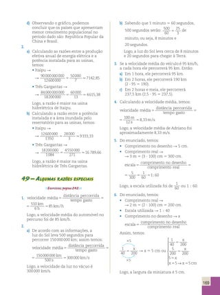169 
d) Observando o gráfico, podemos 
concluir que os países que apresentam 
menor crescimento populacional no 
período dado são: República Popular da 
China e Brasil. 
2. 
a) Calculando as razões entre a produção 
efetiva anual de energia elétrica e a 
potência instalada para as usinas, 
temos: 
• Itaipu  
 90000000000 
12600000 
50000 
7 
5 7142,85 
• Três Gargantas  
 84000000000 
18200000 
60000 
13 
5 4615,38 
Logo, a razão é maior na usina 
hidrelétrica de Itaipu. 
b) Calculando a razão entre a potência 
instalada e a área inundada pelo 
reservatório para as usinas, temos: 
• Itaipu  
 12600000 
1350 
28000 
3 
5 9333,33 
• Três Gargantas  
 
18200000 
1084 
4550000 
271 
5 16 789,66 
Logo, a razão é maior na usina 
hidrelétrica de Três Gargantas. 
49 – Algumas razões especiais 
Exercícios, página 242. 
1. velocidade média 
distância percorrida 
tempo gasto 5 5 
510 
6 
85 
km 
h 
5 km/h 
distância percorrida 
tempo gasto 5 
510 
6 
85 
km 
h 
5 km/h 
Logo, a velocidade média do automóvel no 
percurso foi de 85 km/h. 
2. 
a) De acordo com as informações, a 
luz do Sol leva 500 segundos para 
percorrer 150 000 000 km; assim temos: 
velocidade média 
distância percorrida 
tempo gasto 5 5 
150000000 
500 
300000 
km 
s 
5 km/s 
distância percorrida 
tempo gasto 5 
150000000 
500 
300000 
km 
s 
5 km/s 
Logo, a velocidade da luz no vácuo é 
300 000 km/s. 
b) Sabendo que 1 minuto 5 60 segundos, 
500 segundos serão: 500 
60 
25 
3 5 de 
minuto, ou seja, 8 minutos e 
20 segundos. 
Logo, a luz do Sol leva cerca de 8 minutos 
e 20 segundos para chegar à Terra. 
3. Se a velocidade média do veículo é 95 km/h, 
a cada hora ele percorrerá 95 km. Então: 
a) Em 1 hora, ele percorrerá 95 km. 
b) Em 2 horas, ele percorrerá 190 km 
(2 ? 95 5 190). 
c) Em 2 horas e meia, ele percorrerá 
237,5 km (2,5 ? 95 5 237,5). 
4. Calculando a velocidade média, temos: 
velocidade média 
distância percorrida 
tempo gasto 5 5 
100 
12 
8 33 
m 
s 
 , distância percorrida 
velocidade média 
tempo gasto 5 5 
100 
12 
8 33 
m 
s 
 , m/s 
Logo, a velocidade média de Adriano foi 
aproximadamente 8,33 m/s. 
5. Do enunciado, temos: 
• Comprimento no desenho  5 cm. 
• Comprimento real R 
R 3 m 5 (3 ? 100) cm 5 300 cm. 
escala 
comprimento no desenho 
comprimento real 5 5 
5 
1 
300 55 60 
5 
160 
escala 
comprimento no desenho 
comprimento real 5 5 
5 
1 
300 55 60 
5 
160 
Logo, a escala utilizada foi de 
1 
60 ou 1  60. 
6. Do enunciado, temos: 
• Comprimento real R 
R 2 m 5 (2 ? 100) cm 5 200 cm. 
• Escala utilizada R 1 ; 40 
• Comprimento no desenho R x 
escala 
comprimento no desenho 
comprimento real 5 
Assim, temos: 
35 
1 
40 200 5 
x R x 5 5 cm ou 
1 
x 
40 5 
200 
5 
x 
200 5 
200 
5 
x 
5 
5 5 
 
 
x 5 →x 5 
cm 
 
 
 
35 
Logo, a largura da miniatura é 5 cm. 
 