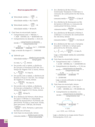 170 
Brasil real, páginas 242 e 243. 
1. 
a) Velocidade média 5 
1000 
15 
R 
velocidade média . 66,7 km/h 
b) Velocidade média 5 
1000 
12,5 R 
velocidade média 5 80 km/h 
2. Com base no enunciado, temos: 
• Comprimento real R 408 km 5 
5 (408 ? 100 000) cm 5 40 800 000 cm 
• Comprimento no desenho R 20,4 cm 
escala 
comprimentonodesenho 
comprimento real 5 5 
20,4 
40800000 
1 
2000000 5 
comprimentonodesenho 
comprimento real 5 
20,4 
40800000 
1 
2000000 5 ou 1 ; 2 000 000. 
Logo, a escala do mapa é 1 ; 2 000 000. 
3. 
a) Sabendo que 
velocidade média 
distânciapercorrida 
tempogasto 5 , 
ou seja, v 
d 
m5 t , temos: 
• De acordo com a tabela, a distância 
de Caruaru a Fortaleza é 855 km. Se o 
tempo de viagem é de 11 horas, temos: 
v 
km 
h 
855 
11 
km h m 5 
77,7 / . 
• De acordo com a tabela, a distância de 
Brasília a Picos é 1 622 km. Se o tempo 
de viagem é 21 horas, temos: 
v 
km 
h 
1662 
21 
km h m 5 
79,1 / . 
• De acordo com a tabela, a distância 
de Aracaju a Anápolis é 1 800 km. Se o 
tempo de viagem é 22,5 horas, temos: 
v km h m 5 
1800 
22 5 
80 
, 
/ . 
b) Se a distância de Palmas a Bom Jesus 
da Lapa é 1 598 km e a velocidade 
média da motocicleta é 79,9 km/h, ele 
percorrerá 79,9 km a cada hora. Então, 
para percorrer 1 598 km, ele levará: 
1598 
79 9 
comprimento real 5 → 1 
5 20 
. Portanto, o percurso 
, km 
h 
h 
comprimento real 5 → 1 
10000000 99100000 
foi feito em 20 horas. 
c) Com base no enunciado, temos: 
consumomédio 
distânciapercorrida 
litros consumido 5 s 
• Se a distância de Boa Vista a 
Governador Valadares é 5 064 km e o 
consumo de combustível foi 442 litros, 
temos: 
km 
consumomédio 
5064 
422 
12 
5 km 
, 
. /, 
• Se a distância de Araraquara ao Rio 
de Janeiro é 694 km e o consumo de 
combustível 50 litros, temos: 
consumomédio 
694 
50 
km 
13 9 
5 km 
, 
. , /, 
• Se a distância de Mossoró a Vitória é 
2 268 km e o consumo de combustível 
foi 156 litros, temos: 
km 
consumomédio 
2268 
156 
14 5 
5 km 
, 
. , /, 
d) Se a distância de São Luís a Campina 
Grande é 1 530 km e o tempo para 
percorrê-la foi 30 horas, temos: 
v 
km h m5 → m5 5 1530 
d 
t 
v 
km 
h 
30 
51 / 
Logo, a velocidade média do caminhão 
foi 51 km/h. 
e) Com base no enunciado, temos: 
• Comprimento real R 2 268 km 5 
5 (2 268 ? 100 000) cm 5 226 800 000 cm 
• Comprimento no desenho R 11,34 cm 
escala 
comprimentonodesenho 
comprimento real 5 5 
11,34 
226800000 
5 
escala 
comprimentonodesenho 
comprimento real 5 5 
11,34 
226800000 
1 
20000000 5 ou 
1 ; 20 000 000. 
Logo, a escala utilizada no mapa é 
1 ; 20 000 000. 
f) Com base no enunciado, temos: 
• Comprimento real R 991 km 5 
5 (991 ? 100 000) cm 5 99 100 000 cm 
• Comprimento no desenho R x 
escala 
comprimentonodesenho 
5 → 1 
comprimento real 10000000 5 3 9,91 
escala 
comprimentonodesenho 
x 
5 59 91 59 91 
10000000 99100000 
→x , →x , cm 
3 9,91 
escala 
comprimentonodesenho 
x 
→x , →x , cm 
5 59 91 59 91 
Logo, a distância no mapa entre Chuí e 
Florianópolis é 9,91 cm. 
 