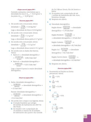 171 
Chegou a sua vez!, página 244. 
Fazendo a pesquisa, concluímos que a 
densidade do ouro é douro 5 19,32 g/cm3 e 
da prata é dprata 5 10,49 g/cm3. 
Exercícios, página 245. 
1. De acordo com o enunciado, temos: 
densidade 
14 
25 
kg 
dm 
, / 3 
0 56 3 
5 5 kg dm 
Logo, a densidade do bloco é 0,56 kg/dm3. 
2. De acordo com o enunciado, temos: 
densidade 
8 1 
3 
g 
cm 
, 3 
2 7 3 
5 5 g cm 
, / 
Logo, a densidade dessa pedra é 2,7 g/cm3. 
3. De acordo com o enunciado, temos: 
densidade 
4 3 
0 2 
g 
cm 
, 21 5 3 
, 
3 
5 5 g cm 
, / 
Logo, a densidade desse metal é 21,5 g/cm3. 
4. De acordo com os dados dos bairros, 
temos: 
• Bairro A R densidadedemográfica 
125000 
24 
hab 
km 
. 
, ./km2 
5 hab 
5208 3 2 
densidadedemográfica 
125000 
24 
hab 
km 
. 
, ./km2 
5 hab 
5208 3 2 
• Bairro B R densidadedemográfica 
83800 
16 
hab 
km 
. 
, ./km2 
5 5 hab 
5237 5 2 
densidadedemográfica 
83800 
16 
hab 
km 
. 
, ./km2 
5 5 hab 
5237 5 2 
Logo, o bairro B possui a maior densidade 
demográfica. 
Brasil real, página 246. 
1. Bahia: densidade demográfica 5 
5 
14 080654 
564692 R densidade demográfica . 
. 25 hab./km2 
Paraná: densidade demográfica 5 
5 
10284503 
199314 R densidade demográfica . 
.51,6 hab./km2 
2. De acordo com o mapa e sua legenda, temos: 
a) O estado brasileiro que atingiu 
40 milhões de habitantes em 2007 foi 
São Paulo. 
b) Os estados com a população de 
10 milhões a menos de 20 milhões 
de habitantes são quatro: Rio Grande 
do Sul, Minas Gerais, Rio de Janeiro e 
Bahia. 
c) Os estados com a população de até 
1 milhão de habitantes são três: Acre, 
Roraima e Amapá. 
d) Resposta em aberto. 
3. 
a) Densidade demográfica: 
Região Norte: 
14623316 
3860000 
R densidade 
demográfica . 3,79 hab./km2 
Região Nordeste: 
51534 406 
1560000 
R 
R densidade demográfica . 33 hab./km2 
Região Sudeste: 
77873120 
930000 
R 
R densidade demográfica . 83,7 hab./km2 
Região Sul: 
26733595 
577000 
R densidade 
demográfica . 46,3 hab./km2 
Região Centro-Oeste: 
13222854 
1610000 
R 
R densidade demográfica . 8,2 hab./km2 
b) Resposta em aberto. 
Exercícios, página 249. 
1. Escrevendo as frações na forma 
percentual, temos: 
a) 
51 
100 
551% 
b) 
6 
100 
56% 
c) 
15 4 
100 
15 4 
, 
5 , % 
d) 
3 5 
11 
20 
55 
100 
5 555% 
3 5 
e) 
3 20 
1 
5 
20 
100 
5 520% 
3 20 
 