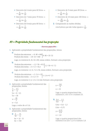 174 
• Desconto de 6 reais para 60 litros R 
R 
6 
60 
1 
10 
ou 
• Desconto de 7 reais para 70 litros R 
R 
7 
70 
1 
10 
ou 
• Desconto de 8 reais para 80 litros R 
R 
8 
80 
1 
10 
ou 
• Desconto de 9 reais para 90 litros R 
R 
9 
90 
1 
10 
ou 
• Desconto de 10 reais para 100 litros R 
R 
10 
100 
1 
10 
ou 
f) Comparando as razões obtidas, 
concluímos que são todas iguais a 
1 
10 . 
51 – Propriedade fundamental das proporções 
Exercícios, página 256. 
1. Aplicando a propriedade fundamental das proporções, temos: 
a) 
Produtodos extremos 
Produtodosmeios 
: 
: 
→ 
→ 
8 80 640 
20 
? 5 
?? 5 
? 5 ? 
32 640 
8 80 20 32 
  
  
Logo, os números 8, 20, 32 e 80, nessa ordem, formam uma proporção. 
b) 
Produtodos extremos 
Produtodosmeios 
: , , 
: 
→1 2?36543 2 
→ 
  
  
6 72 43 2 
1 2 36 6 72 
? 5 
? 5 ? 
, , 
, , 
Logo, os números 1,2; 6; 7,2 e 36, nessa ordem, formam uma proporção. 
c) 
Produtodos extremos 
Produtodosmeios 
: , 
: 
→ 
→ 
5 24 12 
6 
? 5 
?1 5 9 
5 24 6 1 5 
, 
, , 
5 
? ? 
  
  
 
Logo, os números 5; 6; 1,5 e 2,4 não formam uma proporção. 
2. Aplicando a propriedade fundamental das 
proporções, temos: 
5 
3 , 
5 
8 
5 
x 
5x 5 8 ? 3,5 
5x 5 28 
x 5 
28 
5 
x 5 5,6 
Logo, o valor de x é 5,6. 
3. Aplicando a propriedade fundamental das 
proporções, temos: 
a) 
6 
10 
15 
5 x 
6x 5 10 ? 15 
6x 5 150 
x 5 
150 
6 
x 5 25 
Logo, a quarta proporcional dos 
números 6, 10 e 15 é o número 25. 
b) 
0 4 
0 6 
, 1 , 
2 
, 
5 x 
0,4x 5 0,6 ? 1,2 
0,4x 5 0,72 
x 5 
0 , 
72 
0 , 
4 
x 5 1,8 
Logo, a quarta proporcional dos 
números 0,4; 0,6 e 1,2 é o número 1,8. 
 