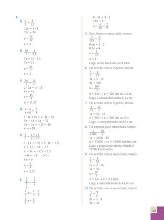 175 
4. 
a) 
x 
3 
8 
12 5 
12x 5 3 ? 8 
12x 5 24 
x 5 
24 
12 
x 5 2 
b) 
10 
x 
7 5 
21 , 
7x 5 10 ? 2,1 
7x 5 21 
x 5 
21 
7 
x 5 3 
c) 
2 
3 
15 
2 
x 
5 
2 ? 2x 5 3 ? 15 
4x 5 45 
x 5 
45 
4 
x 5 11,25 
d) 
x 
x 
1 
2 
5 
6 
6 
2 
3 
3 ? (x 1 6) 5 2 ? (x 2 6) 
3x 1 18 5 2x 2 12 
3x 2 2x 5 212 2 18 
x 5 230 
e) 
1 
5 
x 
2 
1 , 
5 
5 
x 
1 
1 , 
5 1 ? ( x 1 1,5) 5 5 ? (x 2 1,5) 
x 1 1,5 5 5x 2 7,5 
x 2 5x 5 27,5 2 1,5 
24x 5 29 ? (21) 
4x 5 9 
x 5 
9 
4 
x 5 2,25 
f) 
3 
4 
1 
3 
1 
5 2x 
3 
4 
1 
3 
1 
2 
x5 ? 
3 
1 
x 4 
5 
6 
6 ? 3x 5 4 ? 1 
18x 5 4 
x5 5 
4 
18 
2 
9 
5. Com base no enunciado, temos: 
2 
0,5 2 5 
x 
0,5x 5 2 ? 2 
0,5x 5 4 
x 5 
4 
0,5 
x 5 8 
Logo, serão necessários 8 ovos. 
6. De acordo com o exposto, temos: 
5 
x 
3 5 
72 3x 5 5 ? 72 
3x 5 360 
x 5 
360 
3 
x 5 120 R x 5 120 cm ou 1,2 m 
Logo, a altura do bastão é 1,2 m. 
7. De acordo com o exposto, temos: 
1 
25 
12 
5 x 
1x 5 25 ? 12 
x 5 300 R x 5 300 cm ou 3 m 
Logo, o comprimento real é 3 m. 
8. Do exposto pelo enunciado, temos: 
1 
2500 
30 
5 x 
1x 5 2 500 ? 30 
x 5 75 000 R x 5 75 000 habitantes 
Logo, a população dessa cidade é 
75 000 habitantes. 
9. De acordo com o enunciado, temos: 
2 
x 
5 5 
16 5x 5 2 ? 16 
5x 5 32 
x 5 
32 
5 
x 5 6,4 R x 5 6,4 m/s 
Logo, a velocidade de A é 6,4 m/s. 
10. De acordo com o enunciado, temos: 
3 
5 
9 
5 x 
3x 5 5 ? 9 
3x 5 45 
 