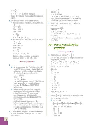 176 
x 5 
45 
3 
x 5 15 R x 5 15 copos de água 
Logo, deverão ser misturados 15 copos de 
água. 
11. De acordo com o enunciado, temos: 
• Para a medida real de 6,5 m ou 650 cm: 
1 
x 
50 5 
650 50x 5 650 ? 1 
50x 5 650 
x 5 
650 
50 
x 5 13 R x 5 13 cm 
• Para a medida real de 4,2 m ou 420 cm: 
1 
x 
50 5 
420 50x 5 420 ? 1 
50x 5 420 
x 5 
420 
50 
x 5 8,4 R x 5 8,4 cm 
Logo, as dimensões da cozinha no 
desenho serão 13 cm e 8,4 cm. 
Brasil real, página 257. 
1. 
a) Se o interior de São Paulo tem 1 médico 
para 659 habitantes e a quantidade de 
médicos é 43 490, então a população 
do interior é aproximadamente: 
1 
43490 
659 
5 x 
x 5 659 ? 43 490 
x 5 28 659 910 R x 5 28 659 910 habitantes 
Logo, a população aproximada do 
interior de São Paulo é 28 659 910 
habitantes. 
b) No estado de São Paulo a razão do 
número de habitantes por médico 
é 1 médico para 459 habitantes, 
que é maior que a dos padrões 
internacionais (1 médico para 1 000 
habitantes). 
No Brasil a razão do número de 
habitantes por médico é 1 médico para 
610 habitantes, que é maior que a dos 
padrões internacionais (1 médico para 
1 000 habitantes). 
2. A medida no mapa da Rua Maria Antônia 
é 3 cm e a escala do mapa é 1 ; 12 500. 
Daí, temos: 
1 
12500 
3 
5 x 
1x 5 3 ? 12 500 
x 5 37 500 R x 5 37 500 cm ou 375 m 
Logo, o comprimento real da Rua Maria 
Antônia é aproximadamente 375 m. 
3. De acordo com o enunciado, podemos 
escrever: 
1 
1450000 
14 6 
5 
, 
x 
1x 5 14,6 ? 1 450 000 
x 5 21 170 000 R x 5 21 170 000 cm ou 
211,7 km 
Logo, a distância real entre as cidades é 
211,7 km. 
52 – Outras propriedades das 
proporções 
Exercícios, página 262. 
1. Do enunciado temos x 
y 5 
5 
3 
e 
x 1 y 5 32. Aplicando as propriedades das 
proporções, temos: 
x 
5 
→ x 1 
y 
5 1 3 
→ 
x 1 
y 
8 
y 
5 
3 
y 
5 
3 
y 5 
3 Como x 1 y 5 32, temos: 
32 8 
y 3 5 
8y 5 3 ? 32 
8y 5 96 
y 5 
96 
8 
y 5 12 
x 1 y 5 32 
x 1 12 5 32 
x 5 32 2 12 
x 5 20 
Logo, x 5 20 e y 5 12. 
2. Sendo 
a 
b 5 
7 
8 e aplicando as propriedades 
das proporções, temos: 
a) a 1 b 5 45 
a 
b 
a b 
b 5 
→ a 1 
b 
1 → 
1 
15 
b 
5 
5 
8 7 
8 
7 8 
8 
Como a 1 b 5 45, temos: 
45 15 
b 8 5 
15b 5 8 ? 45 
15b 5 360 
 