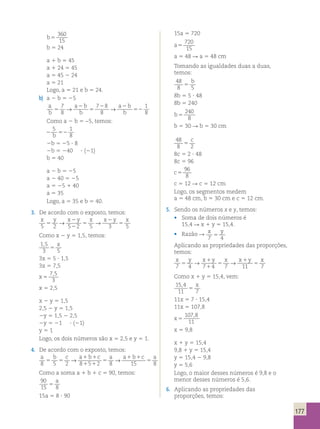 177 
b5 
360 
15 
b 5 24 
a 1 b 5 45 
a 1 24 5 45 
a 5 45 2 24 
a 5 21 
Logo, a 5 21 e b 5 24. 
b) a 2 b 5 25 
a 
b 
a b 
b 5 
→ a 2 
b 
2 → 
2 
1 
b 
5 
52 
8 7 
8 
7 8 
8 
Como a 2 b 5 −5, temos: 
2 52 
5 1 
b 8 
2b 5 25 ? 8 
2b 5 240 ? (21) 
b 5 40 
a 2 b 5 25 
a 2 40 5 25 
a 5 25 1 40 
a 5 35 
Logo, a 5 35 e b 5 40. 
3. De acordo com o exposto, temos: 
x y → x 2 
y x → x 2 
y x 
5 5 
2 5 2 
2 5 
5 3 5 
5 Como x 2 y 5 1,5, temos: 
1 , 
5 
x 
3 5 
5 
3x 5 5 ? 1,5 
3x 5 7,5 
x 5 
7 , 
5 
3 
x 5 2,5 
x 2 y 5 1,5 
2,5 2 y 5 1,5 
2y 5 1,5 2 2,5 
2y 5 21 ? (21) 
y 5 1 
Logo, os dois números são x 5 2,5 e y 5 1. 
4. De acordo com o exposto, temos: 
a b c a 1 b 1 
c a a 1 b 1 
c a 
8 5 → → 5 5 
2 8 1 5 1 
2 5 
8 15 5 
8 Como a soma a 1 b 1 c 5 90, temos: 
90 
a 
15 5 
8 15a 5 8 ? 90 
15a 5 720 
a5 
720 
15 
a 5 48 R a 5 48 cm 
Tomando as igualdades duas a duas, 
temos: 
48 
b 
8 5 
5 8b 5 5 ? 48 
8b 5 240 
b5 
240 
8 
b 5 30 R b 5 30 cm 
48 
c 
8 5 
2 8c 5 2 ? 48 
8c 5 96 
c 5 
96 
8 
c 5 12 R c 5 12 cm 
Logo, os segmentos medem 
a 5 48 cm, b 5 30 cm e c 5 12 cm. 
5. Sendo os números x e y, temos: 
• Soma de dois números é 
15,4 R x 1 y 5 15,4. 
• Razão R x y 
7 4 5 
Aplicando as propriedades das proporções, 
temos: 
x y → x 1 
y x → x 1 
y x 
7 5 
4 7 1 
4 5 
7 11 5 
7 Como x 1 y 5 15,4, vem: 
15 , 
4 
x 
11 5 
7 
11x 5 7 ? 15,4 
11x 5 107,8 
x 5 
107 , 
8 
11 
x 5 9,8 
x 1 y 5 15,4 
9,8 1 y 5 15,4 
y 5 15,4 2 9,8 
y 5 5,6 
Logo, o maior desses números é 9,8 e o 
menor desses números é 5,6. 
6. Aplicando as propriedades das 
proporções, temos: 
 