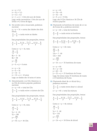 179 
x 1 y 5 5,5 
x 1 4,5 5 5,5 
x 5 5,5 − 4,5 
x 5 1 R x 5 1 litro de suco de limão 
Logo, serão necessários 1 litro de suco de 
limão e 4,5 litros de água. 
8. De acordo com o enunciado, podemos 
escrever: 
x 1 y 5 16 R soma das idades dos dois 
filhos 
x 
5 
5 
R razão entre as idades 
y 3 
Das propriedades das proporções, temos: 
x 
5 
→ x 1 
y 
5 1 3 
5 
5 
→ 
x 1 
y 
8 
y 
3 
y 
3 
y 5 
3 Como x 1 y 5 16, vem: 
16 8 
y 3 5 
8y 5 3 ? 16 
8y 5 48 
y 5 
48 
8 
y 5 6 R y 5 6 anos 
x 1 y 5 16 
x 1 6 5 16 
x 5 16 2 6 
x 5 10 R x 5 10 anos 
Logo, as idades são 10 anos e 6 anos. 
9. Denominando x os CDs clássicos e y 
os CDs de música popular, podemos 
escrever: 
x 1 y 5 45 R total de CDs 
x 
1 
y 5 
4 
R razão entre o número de CDs 
Das propriedades das proporções, temos: 
x 
1 
→ x 1 
y 
1 1 4 
5 
5 
→ 
x 1 
y 
5 
y 
4 
y 
4 
y 5 
4 Como x 1 y 5 45, vem: 
45 5 
y 4 5 
5y 5 4 ? 45 
5y 5 180 
y 5 
180 
5 
y 5 36 R y 5 36 CDs 
x 1 y 5 45 
x 1 36 5 45 
x 5 45 2 36 
x 5 9 R x 5 9 CDs 
Logo, são 9 CDs clássicos e 36 CDs de 
música popular. 
10. Chamando os bombons de nozes de x e os 
de frutas de y, podemos escrever: 
x 1 y 5 60 R total de bombons 
x y 
5 R razão entre os bombons 
7 5 Das propriedades das proporções, temos: 
x y → x 1 
y x → x 1 
y x 
7 5 
5 7 5 5 
7 12 5 
1 
7 Como x 1 y 5 60, vem: 
60 
x 
12 5 
7 12x 5 7 ? 60 
12x 5 420 
x 5 
420 
12 
x 5 35 R x 5 35 bombons de nozes 
x 1 y 5 60 
35 1 y 5 60 
y 5 60 2 35 
y 5 25 R y 5 25 bombons de frutas 
Logo, há nessa caixa 35 bombons de nozes 
e 25 bombons de frutas. 
11. Chamando diesel de x e álcool de y, 
podemos escrever: 
x 
2 
y 5 
3 
R razão entre diesel e o álcool 
x 1 y 5 40 R total da mistura 
Das propriedades das proporções, temos: 
x 
2 
→ x 1 
y 
2 1 3 
→ 
x 1 
y 
5 
y 
5 
3 
y 
5 
3 
y 5 
3 Como x 1 y 5 40, temos: 
40 5 
y 3 5 
5y 5 3 ? 40 
5y 5 120 
y 5 
120 
5 
y 5 24 R y 5 24 litros de álcool 
 