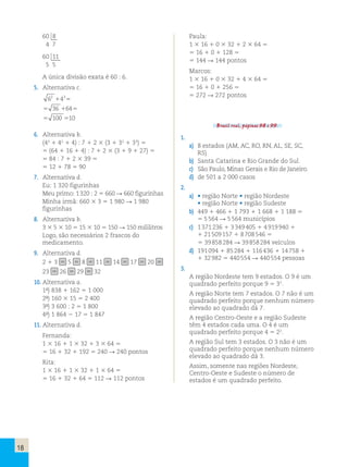18 
60  
 8 
4 7 
60  
 1 
 1 
5 5 
A única divisão exata é 60 : 6. 
5. Alternativa c. 
2 3 1 5 
6 4 
36 64 
100 10 
5 1 5 
5 5 
6. Alternativa b. 
(43 1 42 1 4) : 7 1 2 3 (3 1 32 1 33) 5 
5 (64 1 16 1 4) : 7 1 2 3 (3 1 9 1 27) 5 
5 84 : 7 1 2 3 39 5 
5 12 1 78 5 90 
7. Alternativa d. 
Eu: 1 320 figurinhas 
Meu primo: 1 320 : 2 5 660 R 660 figurinhas 
Minha irmã: 660 3 3 5 1 980 R 1 980 
figurinhas 
8. Alternativa b. 
3 3 5 3 10 5 15 3 10 5 150 R 150 mililitros 
Logo, são necessários 2 frascos do 
medicamento. 
9. Alternativa d. 
2 1 3 5 5 5 8 5 11 5 14 5 17 5 20 5 
23 5 26 5 29 5 32 
10. Alternativa a. 
1ª) 838 1 162 5 1 000 
2ª) 160 3 15 5 2 400 
3ª) 3 600 : 2 5 1 800 
4ª) 1 864 2 17 5 1 847 
11. Alternativa d. 
Fernanda: 
1 3 16 1 1 3 32 1 3 3 64 5 
5 16 1 32 1 192 5 240 R 240 pontos 
Rita: 
1 3 16 1 1 3 32 1 1 3 64 5 
5 16 1 32 1 64 5 112 R 112 pontos 
Paula: 
1 3 16 1 0 3 32 1 2 3 64 5 
5 16 1 0 1 128 5 
5 144 R 144 pontos 
Marcos: 
1 3 16 1 0 3 32 1 4 3 64 5 
5 16 1 0 1 256 5 
5 272 R 272 pontos 
Brasil real, páginas 98 e 99. 
1. 
a) 8 estados (AM, AC, RO, RN, AL, SE, SC, 
RS) 
b) Santa Catarina e Rio Grande do Sul. 
c) São Paulo, Minas Gerais e Rio de Janeiro. 
d) de 501 a 2 000 casos 
2. 
a) • região Norte • região Nordeste 
• região Norte • região Sudeste 
b) 449 1 466 1 1 793 1 1 668 1 1 188 5 
5 5 564 R 5 564 municípios 
c) 1 371 236 1 3 349 405 1 4 919 940 1 
1 21 509 157 1 8 708 546 5 
5 39 858 284 R 39 858 284 veículos 
d) 191 094 1 85 284 1 116 436 1 14 758 1 
1 32 982 5 440 554 R 440 554 pessoas 
3. 
A região Nordeste tem 9 estados. O 9 é um 
quadrado perfeito porque 9 5 32. 
A região Norte tem 7 estados. O 7 não é um 
quadrado perfeito porque nenhum número 
elevado ao quadrado dá 7. 
A região Centro-Oeste e a região Sudeste 
têm 4 estados cada uma. O 4 é um 
quadrado perfeito porque 4 5 22. 
A região Sul tem 3 estados. O 3 não é um 
quadrado perfeito porque nenhum número 
elevado ao quadrado dá 3. 
Assim, somente nas regiões Nordeste, 
Centro-Oeste e Sudeste o número de 
estados é um quadrado perfeito. 
 