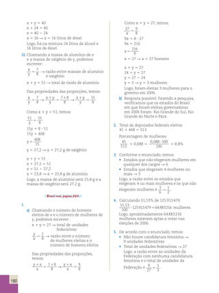 180 
x 1 y 5 40 
x 1 24 5 40 
x 5 40 2 24 
x 5 16 R x 5 16 litros de diesel 
Logo, há na mistura 24 litros de álcool e 
16 litros de diesel. 
12. Chamando a massa de alumínio de x 
e a massa de oxigênio de y, podemos 
escrever: 
x 
7 
y 5 
8 
R razão entre massas de alumínio 
e oxigênio 
x 1 y 5 51 R total de óxido de alumínio 
Das propriedades das proporções, temos: 
x 
7 
→ x 1 
y 
7 1 8 
→ 
x 1 
y 
15 
y 
5 
8 
y 
5 
8 
y 5 
8 Como x 1 y 5 51, temos: 
51 15 
y 8 5 
15y 5 8 ? 51 
15y 5 408 
y 5 
408 
15 
y 5 27,2 R y 5 27,2 g de oxigênio 
x 1 y 5 51 
x 1 27,2 5 51 
x 5 51 2 27,2 
x 5 23,8 R x 5 23,8 g de alumínio 
Logo, a massa de alumínio será 23,8 g e a 
massa de oxigênio será 27,2 g. 
Brasil real, página 263. 
1. 
a) Chamando o número de homens 
eleitos de x e o número de mulheres de 
y, podemos escrever: 
x 1 y 5 27 R total de unidades 
federativas 
y 
x 5 
1 
8 
R razão entre o número 
de mulheres eleitas e o 
número de homens eleitos 
Das propriedades das proporções, 
temos: 
y 1 
x 
1 1 8 
→ 
y 1 
x 
9 
x 
5 
8 
x 
5 
8 Como x 1 y 5 27, temos: 
27 9 
x 8 5 
9x 5 8 ? 27 
9x 5 216 
x 5 
216 
9 
x 5 27 R x 5 27 homens 
x 1 y 5 27 
24 1 y 5 27 
y 5 27 2 24 
y 5 3 R y 5 3 mulheres 
Logo, foram eleitas 3 mulheres para o 
governo em 2006. 
b) Resposta possível: Fazendo a pesquisa, 
verificamos que os estados do Brasil 
em que foram eleitas governadoras 
em 2006 foram: Rio Grande do Sul, Rio 
Grande do Norte e Pará. 
2. Total de deputados federais eleitos: 
45 1 468 5 513 
Porcentagem de mulheres: 
45 
. 0,088 5 
513 
0 088 100 
, ? 5 8,8% 
100 
3. Conforme o enunciado, temos: 
• Estados que não elegeram mulheres em 
qualquer dos cargos R 6 
• Estados que elegeram 4 mulheres ou 
mais R 3 
Logo, a razão entre os estados que 
elegeram 4 ou mais mulheres e os que não 
elegeram mulheres é 3 
6 
1 
2 5 . 
4. Calculando 51,53% de 125 913 479: 
51 53 
100 
125913479 64883216 
, 
? . mulheres 
Logo, aproximadamente 64 883 216 
mulheres estavam aptas a votar nas 
eleições de 2006. 
5. De acordo com o enunciado, temos: 
• Não houve candidatura feminina R 
9 unidades federativas 
• Total de unidades federativas R 27 
Logo, a razão entre as unidades da 
Federação com nenhuma candidatura 
feminina e o total de unidades da 
Federação é 9 
27 
1 
3 5 . 
 