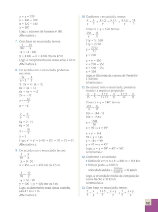 183 
x 1 y 5 320 
x 1 140 5 320 
x 5 320 2 140 
x 5 180 
Logo, o número de homens é 180. 
Alternativa c. 
7. Com base no enunciado, temos: 
1 
300 
14 
5 x 
1x 5 14 ? 300 
x 5 4 200 R x 5 4 200 cm ou 42 m 
Logo, o comprimento real desse avião é 42 m. 
Alternativa b. 
8. De acordo com o enunciado, podemos 
escrever: 
2 
3 
4 
3 
x 
x 2 
5 
3 ? 2x 5 4 ? (x 2 3) 
6x 5 4x 2 12 
6x 2 4x 5 212 
2x 5 212 
x 52 
12 
2 
x 5 26 
2 6 
y 15 5 
6y 5 2 ? 15 
6y 5 30 
y 52 
30 
6 
x 5 5 
Logo, x2 1 y2 5 (26)2 1 (5)2 5 36 1 25 5 61. 
Alternativa a. 
9. De acordo com o enunciado, temos: 
1 
50 
9 
5 x 
1x 5 9 ? 50 
x 5 450 R x 5 450 cm ou 4,5 m 
1 
50 
10 
5 y 
1y 5 50 ? 10 
y 5 500 R y 5 500 cm ou 5 m 
Logo, as dimensões reais dessa cozinha 
são 4,5 m e 5 m. 
Alternativa b. 
10. Conforme o enunciado, temos: 
x 
y 
x y 
y 5 
→ x 1 
y 
1 → 
1 
11 
y 
5 
5 
5 6 
5 
6 5 
5 
Como x 1 y 5 550, temos: 
550 11 
y 5 5 
11y 5 5 ? 550 
11y 5 2 750 
y 5 
2750 
11 
y 5 250 
x 1 y 5 550 
x 1 250 5 550 
x 5 550 2 250 
x 5 330 
Logo, o diâmetro da cratera de Vredefort 
é 300 km. 
Alternativa c. 
11. De acordo com o enunciado, podemos 
montar a seguinte proporção: 
x y → x 1 
y x → x 1 
y x 
11 5 
5 11 5 5 
11 16 5 
1 
11 Como x 1 y 5 1448, temos: 
144 
x 
16 5 
11 16x 5 144 ? 11 
16x 5 1 584 
x 5 
1584 
16 
x 5 99 R x 5 998 
x 1 y 5 144 
99 1 y 5 144 
y 5 144 2 99 
y 5 45 R y 5 458 
Logo, x 2 y 5 998 2 458 5 548. 
Alternativa c. 
12. Conforme o enunciado: 
• Distância entre A e B R 800 m 5 0,8 km 
• Tempo gasto R 0,025 h 
velocidade média 
0 8 
0 025 
km 
h 
5 5 32 
km h 
, 
, 
/ 
Logo, a velocidade média da composição 
nesse trecho é 32 km/h. 
Alternativa a. 
13. Com base no enunciado, temos: 
2 
5 
7 
5 5 
x 1 
y 
→ 2 1 
5 
x 1 
y 
→ 
x y 
5 
5 
y 
5 
y  