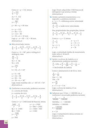 184 
Como x 1 y 5 112, temos: 
7 
112 
5 
5 y 
7y 5 5 ? 112 
7y 5 560 
y 5 
560 
7 
y 5 80 R y 5 80 mm 
x 1 y 5 112 
x 1 80 5 112 
x 5 112 2 80 
x 5 32 R x 5 32 mm 
Logo, y − x 5 80 2 32 5 48 mm. 
Alternativa d. 
14. Pelo enunciado, temos: 
a 
b 
a b 
b 5 
→ a 1 
b 
1 → 
1 
5 
b 
5 
5 
3 2 
3 
2 3 
3 
Como a 1 b 5 908, pois o triângulo é 
retângulo, vem: 
90 5 
b 3 5 
5b 5 3 ? 90 
5b 5 270 
b5 
270 
5 
b 5 54 R b 5 548 
a 1 b 5 90 
a 1 54 5 90 
a 5 90 2 54 
a 5 36 R a 5 368 
Logo, essas medidas são: a 5 368 e b 5 548. 
Alternativa d. 
15. Conforme o enunciado, podemos escrever: 
x R aroma de limão 
y R aroma de coco 
x 
y 
x y 
y 5 
→ x 1 
y 
1 → 
1 
8 
y 
5 
5 
3 5 
3 
5 3 
3 
Como x 1 y 5 2 400 (total de frascos), temos: 
2400 8 
y 3 5 
x 1 y 5 2 400 
x 1 900 5 2 400 
x 5 2 400 2 900 
x 5 1 500 
8y 5 3 ? 2 400 
8y 5 7 200 
y 5 
7200 
8 
y 5 900 
Logo, foram adquiridos 1 500 frascos de 
detergente cujo aroma é limão. 
Alternativa d. 
16. Sendo o primeiro maratonista x e o 
segundo, y, podemos escrever: 
x 2 y 5 3 R diferença entre velocidade 
média 
x 
6 
5 
R razão entre velocidades 
y 5 
Das propriedades das proporções, temos: 
x 
5 
x 2 
y 
6 2 5 
x 2 
y 
1 
y 
5 
→ 5 
→ 
6 
y 
5 
y 5 
5 Como x 2 y 5 3, temos: 
3 1 
y 5 5 
x 2 y 5 3 
x 2 15 5 3 
x 5 3 1 15 
x 5 18 
1y 5 3 ? 5 
y 5 15 
Logo, a velocidade média do maratonista 
mais veloz é 18 km/h. 
Alternativa b. 
17. Sendo x a altura da ladeira e y o 
afastamento, podemos escrever: 
x 
x 
10 
x 
1 
510 y 
y 
5 100 
y 5 
10 
%→ → R 
R declividade da ladeira 
Como o afastamento é de 50 m, vem: 
x 
1 
50 
5 
10 10x 5 1 ? 50 
10x 5 50 
x 5 
50 
10 
x 5 5 R x 5 5 m 
Logo, a altura da ladeira é 5 m. 
Alternativa b. 
18. Sabemos que 13 km 5 1 300 000 cm, e 
conforme o enunciado podemos escrever: 
1 
x 
500000 1300000 5 
500 000x 5 1 ? 1 300 000 
500 000x 5 1 300 000 
x 5 
1300000 
500000 
x 5 2,6 
Logo, o comprimento dessa estrada no 
mapa é 2,6 cm. 
Alternativa e. 
 