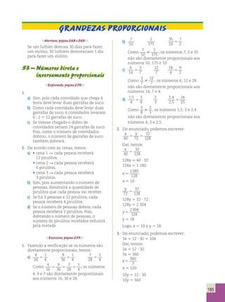 185 
Grandezas Proporcionais 
Abertura, página 268 e 269. 
Se um luthier demora 30 dias para fazer 
um violino, 30 luthiers demorariam 1 dia 
para fazer um violino. 
53 – Números direta e 
inversamente proporcionais 
Explorando, página 270. 
1. 
a) Sim, pois cada convidado que chega à 
festa deve levar duas garrafas de suco. 
b) Como cada convidado deve levar duas 
garrafas de suco, 6 convidados levaram 
6 ? 2 5 12 garrafas de suco. 
c) Se tivesse chegado o dobro de 
convidados seriam 24 garrafas de suco. 
Pois, como o número de convidados 
dobrou, o número de garrafas de suco 
também dobrará. 
2. De acordo com as cenas, temos: 
a) • cena 1 R cada pessoa receberá 
12 pirulitos. 
• cena 2 R cada pessoa receberá 
6 pirulitos. 
• cena 3 R cada pessoa receberá 
3 pirulitos. 
b) Sim, pois aumentando o número de 
pessoas, diminuirá a quantidade de 
pirulitos que cada pessoa vai receber. 
c) Se há 3 pessoas e 12 pirulitos, cada 
pessoa receberá 4 pirulitos. 
d) Se o número de pessoas dobrar, cada 
pessoa receberá 2 pirulitos. Pois, 
dobrando o número de pessoas, o 
número de pirulitos recebidos reduzirá 
pela metade. 
Exercícios, página 275. 
1. Fazendo a verificação se os números são 
diretamente proporcionais, temos: 
a) 4 
16 
1 
4 5 9 
36 
1 
4 5 7 
28 
1 
4 5 
Como 4 
16 
9 
7 
1 
5 5 5 , os números 
36 
28 
4 4, 9 e 7 são diretamente proporcionais 
aos números 16, 36 e 28. 
b) 7 
50 
2 
175 
35 
10 
7 
2 5 
Como 7 
50 
2 
 175 , os números 7, 2 e 35 
não são diretamente proporcionais aos 
números 50, 175 e 10. 
c) 6 
14 
3 
7 5 12 
7 
18 
4 
9 
2 5 
Como 
3 
7 
12 
 7 , os números 6, 12 e 28 
não são diretamente proporcionais aos 
números 14, 7 e 4. 
d) 1 5 
4 
3 
8 
, 
5 2 
3 
2 4 
2 5 
24 
25 
, 
, 5 
Como 3 
8 
2 
 3 , os números 1,5; 2 e 2,4 
não são diretamente proporcionais aos 
números 4, 3 e 2,5. 
2. Do enunciado, podemos escrever: 
x y 
40 72 
32 
128 5 5 
Daí, temos: 
x 
32 
40 
5 
128 128x 5 40 ? 32 
128x 5 1 280 
x 5 
1280 
128 
x 5 10 
y 
72 
32 
128 5 
128y 5 32 ? 72 
128y 5 2 304 
y 5 
2304 
128 
y 5 18 
Logo, x 5 10 e y 5 18. 
3. Do enunciado, podemos escrever: 
3x 5 12 ? 30 5 104 
Daí, temos: 
3x 5 12 ? 30 
3x 5 360 
x 5 
360 
3 
x 5 120 
10y 5 12 ? 30 
10y 5 360 
 
