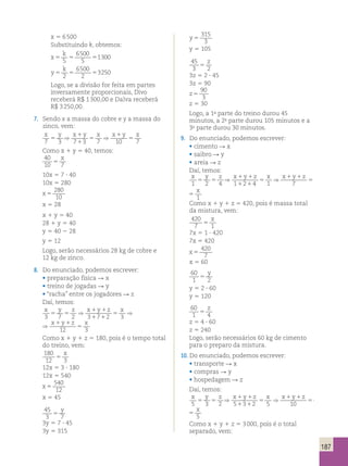187 
x 5 6 500 
Substituindo k, obtemos: 
k 
x 
6500 
5 
5 5 5 5 
1300 
y 
k 
6500 
2 
5 5 5 2 
3250 
Logo, se a divisão for feita em partes 
inversamente proporcionais, Divo 
receberá R$ 1 300,00 e Dalva receberá 
R$ 3 250,00. 
7. Sendo x a massa do cobre e y a massa do 
zinco, vem: 
x y ⇒ x 1 
y x ⇒ x 1 
y x 
5 
5 
5 
7 3 7 1 
3 7 10 7 
Como x 1 y 5 40, temos: 
40 
x 
10 5 
7 10x 5 7 ? 40 
10x 5 280 
x 5 
280 
10 
x 5 28 
x 1 y 5 40 
28 1 y 5 40 
y 5 40 2 28 
y 5 12 
Logo, serão necessários 28 kg de cobre e 
12 kg de zinco. 
8. Do enunciado, podemos escrever: 
• preparação física R x 
• treino de jogadas R y 
• “racha” entre os jogadores R z 
Daí, temos: 
x y z ⇒ x 1 y 1 
z x x 1 y 1 
z x 
5 5 
5 
⇒ 5 
3 7 2 3 1 7 1 
2 3 12 3 
x 1 y 1 
z x x 1 y 1 
z x 
5 
3 1 7 1 
2 3 12 3 
⇒ 5 
Como x 1 y 1 z 5 180, pois é o tempo total 
do treino, vem: 
180 
x 
12 5 
3 12x 5 3 ? 180 
12x 5 540 
x 5 
540 
12 
x 5 45 
45 
y 
3 5 
7 3y 5 7 ? 45 
3y 5 315 
y 5 
315 
3 
y 5 105 
45 
z 
3 5 
2 3z 5 2 ? 45 
3z 5 90 
z 5 
90 
3 
z 5 30 
Logo, a 1a parte do treino durou 45 
minutos, a 2a parte durou 105 minutos e a 
3a parte durou 30 minutos. 
9. Do enunciado, podemos escrever: 
• cimento R x 
• saibro R y 
• areia R z 
Daí, temos: 
x y z ⇒ x 1 y 1 
z x ⇒ x 1 y 1 
z x 
5 5 
5 
5 
1 2 4 1 1 2 1 
4 1 7 1 
x y z x 1 y 1 
z x x 1 y 1 
z x 
5 5 
⇒ 5 
⇒ 5 
1 2 4 1 1 2 1 
4 1 7 1 
Como x 1 y 1 z 5 420, pois é massa total 
da mistura, vem: 
420 
x 
7 5 
1 7x 5 1 ? 420 
7x 5 420 
x 5 
420 
7 
x 5 60 
60 
1 2 5 
y 
y 5 2 ? 60 
y 5 120 
60 
z 
1 5 
4 z 5 4 ? 60 
z 5 240 
Logo, serão necessários 60 kg de cimento 
para o preparo da mistura. 
10. Do enunciado, podemos escrever: 
• transporte R x 
• compras R y 
• hospedagem R z 
Daí, temos: 
x y z ⇒ x 1 y 1 
z x ⇒ x 1 y 1 
z x 
5 5 
5 
5 
5 3 2 5 1 3 1 
2 5 10 5 
x y z x 1 y 1 
z x x 1 y 1 
z x 
5 5 
⇒ 5 
⇒ 5 
5 3 2 5 1 3 1 
2 5 10 5 
Como x 1 y 1 z 5 3 000, pois é o total 
separado, vem: 
 