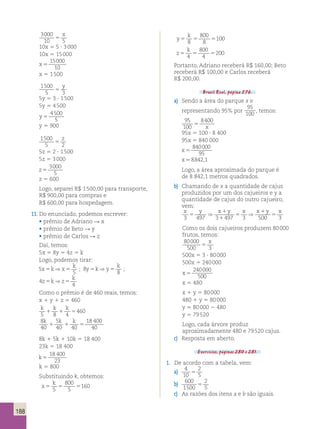 188 
3000 
x 
10 5 
5 10x 5 5 ? 3 000 
10x 5 15 000 
x 5 
15000 
10 
x 5 1 500 
1500 
y 
5 5 
3 5y 5 3 ? 1 500 
5y 5 4 500 
y 5 
4500 
5 
y 5 900 
1500 
z 
5 5 
2 5z 5 2 ? 1 500 
5z 5 3 000 
z 5 
3000 
5 
z 5 600 
Logo, separei R$ 1 500,00 para transporte, 
R$ 900,00 para compras e 
R$ 600,00 para hospedagem. 
11. Do enunciado, podemos escrever: 
• prêmio de Adriano R x 
• prêmio de Beto R y 
• prêmio de Carlos R z 
Daí, temos: 
5x 5 8y 5 4z 5 k 
Logo, podemos tirar: 
5 
x k x k 
y k y k 
5 ⇒ 5 ; 8 
5 
5 ⇒ 5 ; 
8 
z k z k 
4 
4 
5 ⇒ 5 
Como o prêmio é de 460 reais, temos: 
x 1 y 1 z 5 460 
k k k 
5 8 4 
1 1 5460 
8 
5 
40 
40 40 
18 400 
40 
k k k 
1 1 5 
8k 1 5k 1 10k 5 18 400 
23k 5 18 400 
k5 
18 400 
23 
k 5 800 
Substituindo k, obtemos: 
k 
x 
800 
5 
5 5 5 5 
160 
y 
k 
800 
8 
5 5 5 8 
100 
z 
k 
800 
4 
5 5 5 4 
200 
Portanto, Adriano receberá R$ 160,00; Beto 
receberá R$ 100,00 e Carlos receberá 
R$ 200,00. 
Brasil Real, página 276. 
a) Sendo a área do parque x e 
representando 95% por 
95 
100 , temos: 
95 
100 
8400 
5 x 
95x 5 100 ? 8 400 
95x 5 840 000 
x 5 
840000 
95 
x.8842,1 
Logo, a área aproximada do parque é 
de 8 842,1 metros quadrados. 
b) Chamando de x a quantidade de cajus 
produzidos por um dos cajueiros e y a 
quantidade de cajus do outro cajueiro, 
vem: 
x y ⇒ x 1 
y x x 1 
y x 
5 
5 
⇒ 5 
3 497 3 1 
497 3 500 3 
Como os dois cajueiros produzem 80 000 
frutos, temos: 
80000 
x 
500 5 
3 500x 5 3 ? 80 000 
500x 5 240 000 
x 5 
240000 
500 
x 5 480 
x 1 y 5 80 000 
480 1 y 5 80 000 
y 5 80 000 2 480 
y 5 79 520 
Logo, cada árvore produz 
aproximadamente 480 e 79 520 cajus. 
c) Resposta em aberto. 
Exercícios, páginas 280 e 281. 
1. De acordo com a tabela, vem: 
a) 4 
10 
2 
5 5 
b) 600 
1500 
2 
5 5 
c) As razões dos itens a e b são iguais. 
 