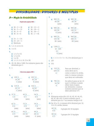 19 
Divisibilidade: divisores e múltiplos 
9 – Noção de divisibilidade 
Explorando, página 102. 
1. 
a) 36 ; 2 5 18 e) 36 ; 12 5 3 
b) 36 ; 3 5 12 f) 36 ; 18 5 2 
c) 36 ; 4 5 9 g) 36 ; 36 5 1 
d) 36 ; 6 5 6 h) 36 ; 1 5 36 
2. 
a) 23 ; 1 5 23 
b) 23 ; 23 5 1 
c) Nenhum. 
3. 1, 2, 3, 4, 6 e 12. 
4. 1 e 13. 
5. 
a) 1, 3, 5 e 15. 
b) 1, 5 e 25. 
c) 1 e 19. 
d) 1, 2, 3, 5, 6, 10, 15 e 30. 
6. 20, 18, 264 e 1 000. Os números pares são 
divisíveis por 2. 
7. 1 
Exercícios, página 104. 
1. 
a) 109 3 
19 36 
1 (não) 
c) 202 11 
92 18 
4 (não) 
b) 119 9 
29 13 
2 (não) 
d) 310 5 
10 62 
0 (sim) 
2. 
37 9 
1 4 
(não) 
45 9 
0 5 
(sim) 
54 9 
0 6 
(sim) 
62 9 
8 6 
(não) 
72 9 
0 8 
(sim) 
79 9 
7 8 
(não) 
81 9 
0 9 
(sim) 
93 9 
03 10 
(não) 
99 9 
09 11 
0 (sim) 
3. 
a) 900 15 
00 60 
(sim) 
d) 900 30 
00 30 
(sim) 
b) 900 20 
100 45 
0 (sim) 
e) 900 40 
100 22 
20 (não) 
c) 900 25 
150 36 
00 (sim) 
f) 900 60 
300 15 
00 (sim) 
4. 
a) 1 305 3 
10 435 
15 
0 (sim) 
b) 1 1 3 1 0 1 5 5 9, e 9 é divisível por 3. 
5. 297 
6. 555 
7. 
a) 719 23 
029 31 
6 
Para ser divisível, o 
resto deve ser 0, 
como o resto é 6, então, 
este é o menor número 
que deve ser subtraído. 
b) 706 13 
56 54 
4 
Se sobra 4 para se ter 13 
que é o divisor e assim 
obter resto 0 (para 
ser divisível), o menor 
número natural que se 
deve adicionar é 9. 
8. 3 
9. Números entre 40 e 50: 41, 42, 43, 44, 45, 
46, 47, 48 e 49. O único número que é 
divisível por 6 e 7 ao mesmo tempo é 42. 
10. De 10 a 15, o número 60 é divisível por 10, 
12 e 15; então, temos: 
60 10 
0 6 
6 grupos de 10 equipes 
60 12 
0 5 
5 grupos de 12 equipes 
 