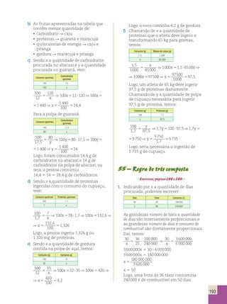 y ⇒ y ⇒ y ⇒y 100 
1 7 97 5 
193 
b) As frutas apresentadas na tabela que 
contêm menor quantidade de: 
• carboidrato R caju 
• proteínas R guaraná e maracujá 
• quilocalorias de energia R caju e 
pitanga 
• gordura R maracujá e pitanga 
c) Sendo x a quantidade de carboidratos 
procurada no abacaxi e y a quantidade 
procurada no guaraná, vem: 
Consumo (gramas) 
Carboidratos 
(gramas) 
100 12 
120 x 
100 
12 
120 100 12 120 100 1 440 1 440 
5 5 ? 5 5 514 4 
100 
x 
⇒ x ⇒ x ⇒x , 
100 12 120 100 1 440 1 440 
⇒ x ⇒x , 
5 ? 5 5 514 4 
x 100 
Para a polpa de guaraná: 
Consumo (gramas) 
Carboidratos 
(gramas) 
100 17,5 
80 y 
100 
17 5 
y ⇒ y ⇒ y ⇒y .5735 
80 100 80 17 5 100 1 400 1 400 
100 
14 
, 
, , , 
5 5 ? , 5 5 5 
y 
⇒ y ⇒ y ⇒y 
80 17 5 100 1 400 1 400 
100 
14 
⇒ y ⇒y 
5 ? , 5 5 5 
y Logo, foram consumidos 14,4 g de 
carboidratos no abacaxi e 14 g de 
carboidratos na polpa de abacaxi, ou 
seja, a pessoa consumiu 
14,4 1 14 5 28,4 g de carboidratos. 
d) Sendo x a quantidade de proteínas 
ingeridas com o consumo do cupuaçu, 
vem: 
Consumo (gramas) Proteínas (gramas) 
100 1,7 
7 x 
100 
1 7 
7 100 78 1 7 100 132 6 132 6 
100 
1 3 
, 
5 5 ? , 5 , 5 , 5 , 
x 
⇒ x ⇒ x ⇒x 26 
1 7 100 132 6 132 6 
5 , 5 , 5 , 
1 3 
, 100 
⇒ x ⇒x 26 
Logo, a pessoa ingeriu 1,326 g ou 
1 326 mg de proteínas. 
e) Sendo x a quantidade de gordura 
contida na polpa de açaí, temos: 
Consumo (g) Gorduras (g) 
100 12 
35 x 
100 
12 
35 100 12 35 100 420 420 
5 ? ⇒ 5 
5 5 ? 5 5 54 2 
100 
x 
⇒ x ⇒ x ⇒x , 
12 35 100 420 420 
? 5 5 54 2 
100 
⇒ x ⇒x , 
Logo, o suco continha 4,2 g de gordura. 
f) Chamando de x a quantidade de 
proteínas que o atleta deve ingerir e 
transformando 65 kg para gramas, 
temos: 
Consumo (g) Massa do corpo (g) 
1,5 1 000 
x 65 000 
1 5 
1000 65000 
, 5 1000 51,5?65000 1000 597500 x ⇒ x ⇒ x ⇒1 , 5 
x 5 ⇒ 1000 x 51,5?65000 ⇒ 1000 x 597500 ⇒x 97 
500 
5 597,5 
1000 65000 
1000 
Logo, um atleta de 65 kg deve ingerir 
97,5 g de proteínas diariamente. 
Chamando de y a quantidade de polpa 
de cupuaçu necessária para ingerir 
97,5 g de proteína, temos: 
Consumo (g) Proteínas (g) 
100 1,7 
y 97,5 
100 
1 7 97 5 
1 7 100 975 17 9750 9 750 
, , , 
, , 1 , 
5 5 ? 5 5 
1 7 100 975 17 9750 9 750 
, , 1 , 
7 
5 5 ? 5 5 
Logo, seria necessária a ingestão de 
5 735 g de cupuaçu. 
55 – Regra de três composta 
Exercícios, páginas 288 e 289. 
1. Indicando por x a quantidade de dias 
procurada, podemos escrever: 
Dias Táxis Consumo () 
30 25 100 000 
x 36 240 000 
As grandezas número de táxis e quantidade 
de dias são inversamente proporcionais e 
as grandezas número de dias e consumo de 
combustível são diretamente proporcionais. 
Daí, temos: 
30 36 
25 
100 000 
240 000 
30 3600 000 
x x 6 000 000 
3 600 000x 5 30 ∙ 6 000 000 
3 600 000x 5 180 000 000 
x 5 
180 000 000 
3600 000 
x 5 50 
Logo, uma frota de 36 táxis consumiria 
240 000 , de combustível em 50 dias. 
 