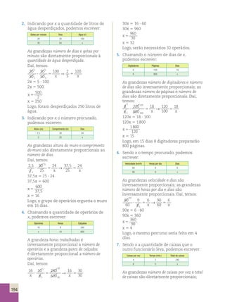 194 
2. Indicando por x a quantidade de litros de 
água desperdiçados, podemos escrever: 
Gotas por minuto Dias Água () 
20 30 100 
30 50 x 
As grandezas número de dias e gotas por 
minuto são diretamente proporcionais à 
quantidade de água desperdiçada. 
Daí, temos: 
20 
2 30 
100 2 
100 
? 5 ⇒ 
5 
30 
50 
5 
1 
1 
5 
x x 
2x 5 5 ∙ 100 
2x 5 500 
x 5 
500 
2 
x 5 250 
Logo, foram desperdiçados 250 litros de 
água. 
3. Indicando por x o número procurado, 
podemos escrever: 
Altura (m) Comprimento (m) Dias 
2,5 30 24 
2 25 x 
As grandezas altura do muro e comprimento 
do muro são diretamente proporcionais ao 
número de dias. 
Daí, temos: 
2 , 5 
30 
15 24 37 , 
5 
24 
2 
25 
25 
1 
? 5 5 x x → 
37,5x 5 25 ∙ 24 
37,5x 5 600 
x 5 
600 
37,5 
x 5 16 
Logo, o grupo de operários ergueria o muro 
em 16 dias. 
4. Chamando a quantidade de operários de 
x, podemos escrever: 
Operários Horas Calçados 
16 8 240 
x 10 600 
A grandeza horas trabalhadas é 
inversamente proporcional a número de 
operários e a grandeza pares de calçados 
é diretamente proporcional a número de 
operários. 
Daí, temos: 
16 10 
8 
240 
600 
16 30 
30 
1 
1 
30 
60 x x ? 5 → 5 
30x 5 16 ∙ 60 
30x 5 960 
x 5 
960 
30 
x 5 32 
Logo, serão necessários 32 operários. 
5. Chamando o número de dias de x, 
podemos escrever: 
Digitadores Páginas Dias 
6 720 18 
8 800 x 
As grandezas número de digitadores e número 
de dias são inversamente proporcionais; as 
grandezas número de páginas e número de 
dias são diretamente proporcionais. Daí, 
temos: 
1 
8 
720 
18 ? 5 → 
120 
18 
x 100 
5 6 
800 
x 1 
120 
100 
120x 5 18 ∙ 100 
120x 5 1 800 
x 5 
1 800 
120 
x 5 15 
Logo, em 15 dias 8 digitadores prepararão 
800 páginas. 
6. Sendo x o tempo procurado, podemos 
escrever: 
Velocidade (km/h) Horas por dia Dias 
60 8 6 
80 9 x 
As grandezas velocidade e dias são 
inversamente proporcionais; as grandezas 
número de horas por dia e dias são 
inversamente proporcionais. Daí, temos: 
80 
60 
9 
8 
6 90 
? 5 5 x x → 
60 
6 
10 
1 
90x 5 6 ∙ 60 
90x 5 360 
x 5 
360 
90 
x 5 4 
Logo, o mesmo percurso seria feito em 4 
dias. 
7. Sendo x a quantidade de caixas que o 
outro funcionário leva, podemos escrever: 
Caixas por vez Tempo (min.) Total de caixas 
4 3 240 
6 5 x 
As grandezas número de caixas por vez e total 
de caixas são diretamente proporcionais; 
 