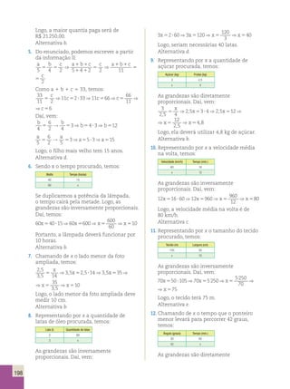 ⇒ x ⇒x ⇒x 
10 
, 
? 5 5 5 
198 
Logo, a maior quantia paga será de 
R$ 21 250,00. 
Alternativa b. 
5. Do enunciado, podemos escrever a partir 
da informação II: 
a b c a 1 b 1 
c c a 1 b 1 
c c 
5 5 
⇒ 5 
⇒ 5 
5 4 2 5 1 4 1 
2 2 11 2 
c ⇒ a 1 b 1 
c c 
5 
2 11 2 
Como a 1 b 1 c 5 33, temos: 
33 
11 2 
c ⇒ 11 c 2 33 ⇒ 11 c 66 ⇒c 66 
⇒c 
5 5 ? 5 5 56 
11 
66 66 
11 
5 5 56 
c ⇒c ⇒c 
Daí, vem: 
b 6 
b b b 
4 
2 4 
x ⇒ x ⇒ x ⇒x ⇒x 
5 5 ? 5 5 5 , 
5 → 53⇒ 54 ?3⇒ 512 
a 6 
→ a 5 53⇒ a 55?3⇒ a 
515 
5 
2 5 
Logo, o filho mais velho tem 15 anos. 
Alternativa d. 
6. Sendo x o tempo procurado, temos: 
Watts Tempo (horas) 
40 15 
60 x 
Se duplicarmos a potência da lâmpada, 
o tempo cairá pela metade. Logo, as 
grandezas são inversamente proporcionais. 
Daí, temos: 
60 40 15 60 600 600 
x5 ? ⇒ x5 ⇒x5 ⇒x510 
60 
Portanto, a lâmpada deverá funcionar por 
10 horas. 
Alternativa b. 
7. Chamando de x o lado menor da foto 
ampliada, temos: 
2 5 
3 5 14 
x5 ? ⇒ x5 ⇒x5 ⇒x540 
Logo, seriam necessárias 40 latas. 
Alternativa d. 
x5 ? ⇒ x5 ⇒x5 ⇒x580 
Logo, a velocidade média na volta é de 
80 km/h. 
Alternativa c. 
, x 5 ⇒ 3 , 5 x 5 2 , 5 ? 14 ⇒ 3 , 
5 x 35 ⇒x 35 
5 5 ⇒x 
5 
10 
, 
3 , 
5 
14 3 5 35 35 
3 , 
5 
x5 ? ⇒ x5 ⇒x5 ⇒x575 
Logo, o lado menor da foto ampliada deve 
medir 10 cm. 
Alternativa b. 
8. Representando por x a quantidade de 
latas de óleo procurada, temos: 
Lata (ℓ) Quantidade de latas 
2 60 
3 x 
As grandezas são inversamente 
proporcionais. Daí, vem: 
3 2 60 3 120 120 
3 
9. Representando por x a quantidade de 
açúcar procurada, temos: 
Açúcar (kg) Frutas (kg) 
3 2,5 
x 4 
As grandezas são diretamente 
proporcionais. Daí, vem: 
3 
2 5 4 
x ⇒ 2 5 x 3 4 ⇒ 2 5 x 12 ⇒x 12 
⇒x 
5 5 ? 5 5 5 , 
2 5 
4 8 
, 
, , 
, 
3 
2 5 4 
2 5 3 4 2 5 12 12 
2 5 
4 8 
, 
, , 
, 
Logo, ela deverá utilizar 4,8 kg de açúcar. 
Alternativa b. 
10. Representando por x a velocidade média 
na volta, temos: 
Velocidade (km/h) Tempo (min.) 
60 16 
x 12 
As grandezas são inversamente 
proporcionais. Daí, vem: 
12 16 60 12 960 960 
12 
11. Representando por x o tamanho do tecido 
procurado, temos: 
Tecido (m) Largura (cm) 
105 50 
x 70 
As grandezas são inversamente 
proporcionais. Daí, vem: 
70 50 105 70 5250 5250 
x5 ? ⇒ x5 ⇒x5 ⇒x575 
70 
70 50 105 70 5250 525 0 
70 
Logo, o tecido terá 75 m. 
Alternativa e. 
12. Chamando de x o tempo que o ponteiro 
menor levará para percorrer 42 graus, 
temos: 
Ângulo (graus) Tempo (min.) 
30 60 
42 x 
As grandezas são diretamente 
 