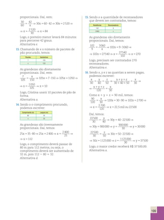 proporcionais. Daí, vem: 
30 
60 
42 30 60 42 30 2 520 2 520 
5 5 ? 5 5 584 
30 
x 
⇒ x ⇒ x ⇒x ⇒x 
42 30 2 520 2 520 
5 5 584 
30 
⇒ x ⇒x ⇒x 
Logo, o ponteiro menor levará 84 minutos 
para percorrer 42 graus. 
Alternativa e. 
⇒ x ⇒ x ⇒x 102 
9 
13. Chamando de x o número de pacotes de 
pão procurado, temos: 
Pacotes Sanduíches 
7 105 
x 150 
5 5 ? 5 5 5 
As grandezas são diretamente 
proporcionais. Daí, vem: 
7 
105 150 
x ⇒ 105 x 7 150 ⇒ 105 x 1050 ⇒x 1050 
⇒x 
5 5 ? 5 5 510 
105 
150 105 1050 1050 
⇒ x ⇒x ⇒x 
5 5 510 
105 
Logo, Cristina usará 10 pacotes de pão de 
forma. 
Alternativa a. 
14. Sendo x o comprimento procurado, 
podemos escrever: 
Comprimento (m) Largura (m) 
80 35 
x 25 
As grandezas são inversamente 
proporcionais. Daí, temos: 
25 35 80 25 2 800 2 800 
x5 ? ⇒ x5 ⇒x5 ⇒x5112 
25 
800 2 800 
⇒x5 ⇒x5112 
25 
Logo, o comprimento deverá passar de 
80 m para 112 metros, ou seja, o 
comprimento deverá ser aumentado de 
32 m, pois 112 2 80 5 32. 
Alternativa d. 
15. Sendo x a quantidade de recenseadores 
que devem ser contratados, temos: 
Residências Recenseadores 
102 9 
3 060 x 
As grandezas são diretamente 
proporcionais. Daí, temos: 
102 
9 
3060 102 9 3060 102 27540 27540 
102 
5 5 ? 5 5 x 
3060 102 9 3060 102 27540 27540 
102 
x 
⇒ x ⇒ x ⇒x ⇒x 270 
Logo, precisam ser contratados 270 
recenseadores. 
Alternativa e. 
16. Sendo x, y e z as quantias a serem pagas, 
podemos escrever: 
x y z x y z x 
5 5 
30 40 50 30 40 50 30 
x y z x 
120 30 
1 1 
1 1 
5 
1 1 
5 
⇒ ⇒ 
⇒ 
Como x 1 y 1 z 5 90 mil, temos: 
90 
120 30 
x x x 
⇒ ⇒ ⇒ 
120 30 90 102 2700 
5 5 ? 5 
2 700 
120 
⇒ x 5 ⇒ x 
5 
22 
,5mil ou 22500 
Daí, temos: 
22500 
30 40 
y y 
⇒ ⇒ 
30 40 22500 
5 5 ? 
30 900000 900000 
⇒ y 5 ⇒ y 
5 
⇒ y 530000 
30 
22500 
z z 
⇒ ⇒ 
5 5 ? 
30 50 
30 50 22500 
30 1125000 1125000 
⇒ ⇒ 
z z 
5 5 
30 
⇒y537500 
Logo, o maior credor receberá R$ 37 500,00. 
Alternativa a. 
199 
 