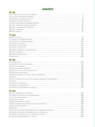 SUMÁRIO 
6o . ano 
O ser humano vive cercado por números......................................................................................................................... 5 
Calculando com números naturais................................................................................................................................... 7 
Divisibilidade: divisores e múltiplos................................................................................................................................... 19 
Geometria: as ideias intuitivas........................................................................................................................................... 29 
A forma fracionária dos números racionais.................................................................................................................. 32 
A forma decimal dos números racionais.......................................................................................................................... 47 
Medindo comprimentos e superfícies................................................................................................................................. 59 
Volume e capacidade.............................................................................................................................................................. 67 
Medindo a massa.................................................................................................................................................................... 70 
7o . ano 
Potências e raízes................................................................................................................................................................... 75 
O conjunto dos números inteiros...................................................................................................................................... 84 
O conjunto dos números racionais................................................................................................................................... 102 
Estudando as equações........................................................................................................................................................ 117 
Estudando as inequações..................................................................................................................................................... 147 
Estudando os ângulos.......................................................................................................................................................... 155 
Estudando triângulos e quadriláteros........................................................................................................................... 165 
Razões e proporções............................................................................................................................................................... 167 
Grandezas proporcionais..................................................................................................................................................... 185 
Porcentagem............................................................................................................................................................................ 200 
8o . ano 
Os números reais.................................................................................................................................................................... 207 
Introdução ao cálculo algébrico...................................................................................................................................... 211 
Estudo dos polinômios.......................................................................................................................................................... 214 
Estudo das frações algébricas........................................................................................................................................... 230 
Equações do 1o. grau com uma incógnita......................................................................................................................... 236 
Porcentagem e juro simples.................................................................................................................................................. 245 
Sistema de equações do 1o. grau com duas incógnitas.................................................................................................. 248 
Geometria................................................................................................................................................................................. 259 
Ângulos formados por duas retas paralelas com uma reta transversal............................................................... 262 
Polígonos................................................................................................................................................................................. 265 
Estudando os triângulos..................................................................................................................................................... 270 
Estudando os quadriláteros............................................................................................................................................... 276 
Estudando a circunferência e o círculo.......................................................................................................................... 282 
9 o . ano 
Noções elementares de estatística.................................................................................................................................... 291 
Estudando as potências e suas propriedades................................................................................................................... 296 
Calculando com radicais..................................................................................................................................................... 304 
Equações do 2o. grau.............................................................................................................................................................. 338 
Função polinomial do 1o. grau............................................................................................................................................ 388 
Função polinomial do 2o. grau (ou função quadrática).............................................................................................. 397 
Segmentos proporcionais...................................................................................................................................................... 411 
Semelhança.............................................................................................................................................................................. 419 
Estudando as relações trigonométricas no triângulo retângulo.......................................................................... 430 
Estudando as relações trigonométricas nos triângulos........................................................................................... 442 
Estudando as áreas das figuras geométricas planas................................................................................................... 453 
Estudando a circunferência e o círculo.......................................................................................................................... 465 
 