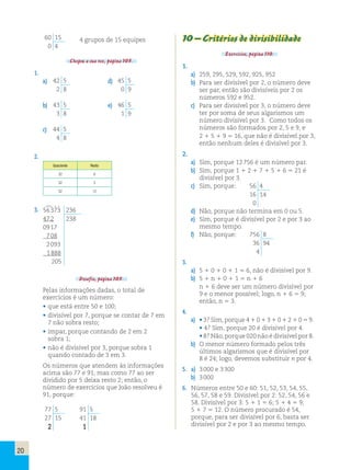 20 
60 15 
0 4 
4 grupos de 15 equipes 
Chegou a sua vez, página 105. 
1. 
a) 42 5 
2 8 
d) 45 5 
0 9 
b) 43 5 
3 8 
e) 46 5 
1 9 
c) 44 5 
4 8 
2. 
Quociente Resto 
32 6 
32 3 
32 12 
3. 56 373 236 
47 2 238 
09 17 
7 08 
2 093 
1 888 
205 
Desafio, página 105. 
Pelas informações dadas, o total de 
exercícios é um número: 
• que está entre 50 e 100; 
• divisível por 7, porque se contar de 7 em 
7 não sobra resto; 
• ímpar, porque contando de 2 em 2 
sobra 1; 
• não é divisível por 3, porque sobra 1 
quando contado de 3 em 3. 
Os números que atendem às informações 
acima são 77 e 91, mas como 77 ao ser 
dividido por 5 deixa resto 2; então, o 
número de exercícios que João resolveu é 
91, porque: 
77 5 
27 15 
2 
91 5 
41 18 
1 
10 – Critérios de divisibilidade 
Exercícios, página 110. 
1. 
a) 259, 295, 529, 592, 925, 952 
b) Para ser divisível por 2, o número deve 
ser par, então são divisíveis por 2 os 
números 592 e 952. 
c) Para ser divisível por 3, o número deve 
ter por soma de seus algarismos um 
número divisível por 3. Como todos os 
números são formados por 2, 5 e 9, e 
2 1 5 1 9 5 16, que não é divisível por 3, 
então nenhum deles é divisível por 3. 
2. 
a) Sim, porque 12 756 é um número par. 
b) Sim, porque 1 1 2 1 7 1 5 1 6 5 21 é 
divisível por 3. 
c) Sim, porque: 56 4 
16 14 
0 
d) Não, porque não termina em 0 ou 5. 
e) Sim, porque é divisível por 2 e por 3 ao 
mesmo tempo. 
f) Não, porque: 756 8 
36 94 
4 
3. 
a) 5 1 0 1 0 1 1 5 6, não é divisível por 9. 
b) 5 1 n 1 0 1 1 5 n 1 6 
n 1 6 deve ser um número divisível por 
9 e o menor possível; logo, n 1 6 5 9; 
então, n 5 3. 
4. 
a) • 3? Sim, porque 4 1 0 1 3 1 0 1 2 1 0 5 9. 
• 4? Sim, porque 20 é divisível por 4. 
• 8? Não, porque 020 não é divisível por 8. 
b) O menor número formado pelos três 
últimos algarismos que é divisível por 
8 é 24; logo, devemos substituir n por 4. 
5. a) 3 000 e 3 300 
b) 3 000 
6. Números entre 50 e 60: 51, 52, 53, 54, 55, 
56, 57, 58 e 59. Divisível por 2: 52, 54, 56 e 
58. Divisível por 3: 5 1 1 5 6; 5 1 4 5 9; 
5 1 7 5 12. O número procurado é 54, 
porque, para ser divisível por 6, basta ser 
divisível por 2 e por 3 ao mesmo tempo. 
 
