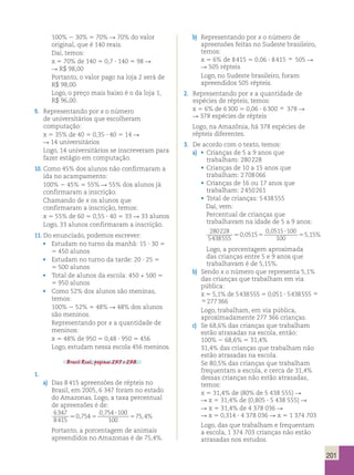 201 
100% 2 30% 5 70% R 70% do valor 
original, que é 140 reais. 
Daí, temos: 
x 5 70% de 140 5 0,7 ? 140 5 98 R 
R R$ 98,00 
Portanto, o valor pago na loja 2 será de 
R$ 98,00. 
Logo, o preço mais baixo é o da loja 1, 
R$ 96,00. 
9. Representando por x o número 
de universitários que escolheram 
computação: 
x 5 35% de 40 5 0,35 ? 40 5 14 R 
R 14 universitários 
Logo, 14 universitários se inscreveram para 
fazer estágio em computação. 
10. Como 45% dos alunos não confirmaram a 
ida no acampamento: 
100% 2 45% 5 55% R 55% dos alunos já 
confirmaram a inscrição. 
Chamando de x os alunos que 
confirmaram a inscrição, temos: 
x 5 55% de 60 5 0,55 ? 40 5 33 R 33 alunos 
Logo, 33 alunos confirmaram a inscrição. 
11. Do enunciado, podemos escrever: 
• Estudam no turno da manhã: 15 ? 30 5 
5 450 alunos 
• Estudam no turno da tarde: 20 ? 25 5 
5 500 alunos 
• Total de alunos da escola: 450 + 500 5 
5 950 alunos 
• Como 52% dos alunos são meninas, 
temos: 
100% 2 52% 5 48% R 48% dos alunos 
são meninos. 
Representando por x a quantidade de 
meninos: 
x 5 48% de 950 5 0,48 ? 950 5 456 
Logo, estudam nessa escola 456 meninos. 
Brasil Real, páginas 297 e 298. 
1. 
a) Das 8 415 apreensões de répteis no 
Brasil, em 2005, 6 347 foram no estado 
do Amazonas. Logo, a taxa percentual 
de apreensões é de: 
6347 
. 0 , 
754 100 
0 , 754 
? 
75 , 4 
% 
8415 
5 100 
5 
Portanto, a porcentagem de animais 
apreendidos no Amazonas é de 75,4%. 
b) Representando por x o número de 
apreensões feitas no Sudeste brasileiro, 
temos: 
x 5 6% de 8 415 5 0,06 ? 8 415  505 R 
R 505 répteis 
Logo, no Sudeste brasileiro, foram 
apreendidos 505 répteis. 
2. Representando por x a quantidade de 
espécies de répteis, temos: 
x 5 6% de 6 300 5 0,06 ? 6 300  378 R 
R 378 espécies de répteis 
Logo, na Amazônia, há 378 espécies de 
répteis diferentes. 
3. De acordo com o texto, temos: 
a) • Crianças de 5 a 9 anos que 
trabalham: 280 228 
• Crianças de 10 a 15 anos que 
trabalham: 2 708 066 
• Crianças de 16 ou 17 anos que 
trabalham: 2 450 261 
• Total de crianças: 5 438 555 
Daí, vem: 
Percentual de crianças que 
trabalhavam na idade de 5 a 9 anos: 
280228 
5438555 
? 
. 0 , 0515 
5 15 
0 0515 100 
100 
, 
5 5 
, % 
Logo, a porcentagem aproximada 
das crianças entre 5 e 9 anos que 
trabalhavam é de 5,15%. 
b) Sendo x o número que representa 5,1% 
das crianças que trabalham em via 
pública: 
x 5 5,1% de 5 438 555 5 0,051 ? 5 438 555  
 277 366 
Logo, trabalham, em via pública, 
aproximadamente 277 366 crianças. 
c) Se 68,6% das crianças que trabalham 
estão atrasadas na escola, então: 
100% 2 68,6% 5 31,4% 
31,4% das crianças que trabalham não 
estão atrasadas na escola. 
Se 80,5% das crianças que trabalham 
frequentam a escola, e cerca de 31,4% 
dessas crianças não estão atrasadas, 
temos: 
x 5 31,4% de (80% de 5 438 555) R 
R x 5 31,4% de (0,805 ? 5 438 555) R 
R x 5 31,4% de 4 378 036 R 
R x 5 0,314 ? 4 378 036 R x 5 1 374 703 
Logo, das que trabalham e frequentam 
a escola, 1 374 703 crianças não estão 
atrasadas nos estudos. 
 