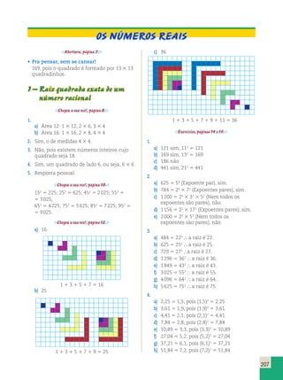 207 
OS NÚMEROS REAIS 
Abertura, página 7. 
• Pra pensar, sem se cansar! 
169, pois o quadrado é formado por 13 3 13 
quadradinhos. 
1 – Raiz quadrada exata de um 
número racional 
Chegou a sua vez!, página 8. 
1. 
a) Área 12: 1 3 12, 2 3 6, 3 3 4 
b) Área 16: 1 3 16, 2 3 8, 4 3 4 
2. Sim, o de medidas 4 3 4. 
3. Não, pois existem números inteiros cujo 
quadrado seja 18. 
4. Sim, um quadrado de lado 6, ou seja, 6 3 6. 
5. Resposta pessoal. 
Chegou a sua vez!, página 10. 
152 5 225; 252 5 625; 452 5 2 025; 552 5 
5 3 025; 
652 5 4 225; 752 5 5 625; 852 5 7 225; 952 5 
5 9 025. 
Chegou a sua vez!, página 12. 
a) 16 
1 1 3 1 5 1 7 5 16 
b) 25 
1 1 3 1 5 1 7 1 9 5 25 
c) 36 
1 1 3 1 5 1 7 1 9 1 11 5 36 
Exercícios, páginas 14 e 15. 
1. 
a) 121 sim, 112 5 121 
b) 169 sim, 132 5 169 
c) 186 não 
d) 441 sim, 212 5 441 
2. 
a) 625 5 54 (Expoente par), sim. 
b) 784 5 24 3 72 (Expoentes pares), sim. 
c) 1 200 5 24 3 31 3 52 (Nem todos os 
expoentes são pares), não. 
d) 1 156 5 22 3 172 (Expoentes pares), sim. 
e) 2 000 5 24 3 53 (Nem todos os 
expoentes são pares), não. 
3. 
a) 484 5 222  a raiz é 22. 
b) 625 5 252  a raiz é 25. 
c) 729 5 272 a raiz é 27. 
d) 1 296 5 362  a raiz é 36. 
e) 1 849 5 432  a raiz é 43. 
f) 3 025 5 552  a raiz é 55. 
g) 4 096 5 642  a raiz é 64. 
h) 5 625 5 752  a raiz é 75. 
4. 
a) 2,25 5 1,5, pois (1,5)2 5 2,25 
b) 3,61 5 1,9, pois (1,9)2 5 3,61 
c) 4,41 5 2,1, pois (2,1)2 5 4,41 
d) 7,84 5 2,8, pois (2,8)2 5 7,84 
e) 10,89 5 3,3, pois (3,3)2 5 10,89 
f) 27,04 5 5,2, pois (5,2)2 5 27,04 
g) 37,21 5 6,1, pois (6,1)2 5 37,21 
h) 51,84 5 7,2, pois (7,2)2 5 51,84 
 