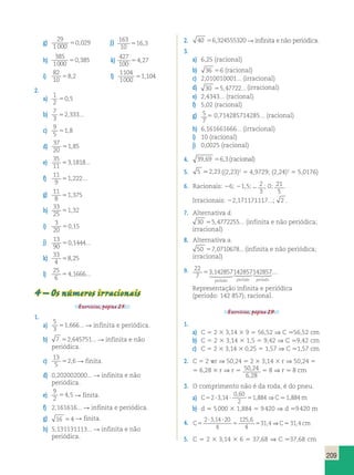 209 
g) 29 
1 000 
50,029 j) 163 
10 
516,3 
h) 
385 
1000 
50,385 k) 
427 
100 
54,27 
i) 
82 
10 
58,2 l) 
1104 
1000 
51,104 
2. 
a) 1 
2 
50,5 
b) 7 
3 
52,333... 
c) 9 
5 
51,8 
d) 
37 
20 
51,85 
e) 
35 
11 
53,1818... 
f) 11 
9 
51,222... 
g) 11 
8 
51,375 
h) 
33 
25 
51,32 
i) 3 
20 
50,15 
j) 13 
90 
50,1444... 
k) 33 
4 
58,25 
l) 
25 
6 
54,1666... 
4 – Os números irracionais 
Exercícios, página 25. 
1. 
a) 
5 
3 
51,666... R infinita e periódica. 
b) 7 52,645751... R infinita e não 
periódica. 
c) 
13 
5 
52,6 R finita. 
d) 0,202002000... R infinita e não 
periódica. 
e) 
9 
2 
54,5 R finita. 
f) 2,161616... R infinita e periódica. 
g) 16 54 R finita. 
h) 5,131131113... R infinita e não 
periódica. 
2. 40 56,324555320 R infinita e não periódica. 
3. 
a) 6,25 (racional) 
b) 36 56 (racional) 
c) 2,010010001... (irracional) 
d) 30 55,47722... (irracional) 
e) 2,4343... (racional) 
f) 5,02 (racional) 
g) 5 
7 
5 0,714285714285... (racional) 
h) 6,161661666... (irracional) 
i) 10 (racional) 
j) 0,0025 (racional) 
4. 39,69 56,3(racional) 
5. 5 .2,23 ((2,23)2 5 4,9729; (2,24)2 5 5,0176) 
6. Racionais: 26; 21,5; 2 
2 
3 
; 0; 21 
5 
. 
Irracionais: 22,171171117...; 2 . 
7. Alternativa d. 
30 55,4772255... (infinita e não periódica; 
irracional) 
8. Alternativa a. 
50 57,0710678... (infinita e não periódica; 
irracional) 
9. 22 
7 
 7 
... 
53,14285714285714285 
período período 
período 
Representação infinita e periódica 
(período: 142 857); racional. 
Exercícios, página 29. 
1. 
a) C 5 2 3 3,14 3 9 5 56,52 ⇒ C .56,52 cm 
b) C 5 2 3 3,14 3 1,5 5 9,42 ⇒ C .9,42 cm 
c) C 5 2 3 3,14 3 0,25 5 1,57 ⇒ C .1,57 cm 
2. C 5 2 pr ⇒ 50,24 5 2 3 3,14 3 r ⇒ 50,24 5 
5 6,28 3 r ⇒ r 5 50 24 
, 
, 
6 28 
5 8 ⇒ r . 8 cm 
3. O comprimento não é da roda, é do pneu. 
0 , 
60 
2 
, ⇒ . , 
a) C523 , 14  5 1 884 C 1 884 
m 
b) d 5 5 000 3 1,884 5 9 420 ⇒ d .9 420 m 
  
4. C5 5 5 
C cm 
2 314 20 
4 
125 6 
4 
31 4 31 4 
, , 
, ⇒ . , 
5. C 5 2 3 3,14 3 6 5 37,68 ⇒ C .37,68 cm 
 
