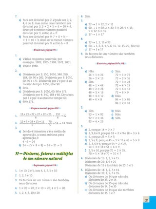 21 
7. 
a) Para ser divisível por 2, d pode ser 0, 2, 
4, 6 ou 8, mas como deve também ser 
divisível por 3, 3 1 2 1 5 1 d 5 10 1 d, 
deve ser o menor número possível 
divisível por 3, então d 5 2. 
b) Para ser divisível por 9: 7 1 0 1 b 1 
1 3 5 10 1 b deve ser o menor número 
possível divisível por 9, então b 5 8. 
Brasil real, página 111. 
1. 
a) Várias respostas possíveis; por 
exemplo: 1902, 1905, 1908, 1971, 2001. 
b) 1908 e 1980. 
2. 
a) Divisíveis por 2: 250, 1 050, 340, 350, 
188, 60, 90 e 202. Divisíveis por 3: 1 050, 
60, 90 e 171. Divisíveis por 2 e por 3 ao 
mesmo tempo: 1 050, 60 e 90. 
b) Seis. 
c) Divisíveis por 3: 1 050, 60, 90 e 171. 
Divisíveis por 4: 340, 188 e 60. Divisíveis 
por 3 e por 4 ao mesmo tempo: 60. 
d) 90 e 171. 
Chegou a sua vez!, página 112. 
1. 
13 23 22 27 22 25 
6 
132 
6 
1 1 1 1 1 
5 5 
22 2. 12 5 29 13 11 
5 
70 
5 
14 1 1 1 1 
5 5 R 14 reais 
3. 
a) Sendo 4 bimestres e 6 a média de 
aprovação, a soma mínima para 
aprovação é: 
4 ? 6 5 24 
b) 24 2 (5 1 8 1 8) 5 24 2 21 5 3 
11 – Divisores, fatores e múltiplos 
de um número natural 
Explorando, página 113. 
1. 1 e 10; 2 e 5; isto é, 1, 2, 5 e 10. 
2. 1, 2, 5 e 10. 
3. Os fatores de um número são também 
seus divisores. 
4. 1 3 20 5 20; 2 3 10 5 20; 4 3 5 5 20 
5. 1, 2, 4, 5, 10 e 20. 
6. Sim. 
7. 
a) 22 R 1 3 22; 2 3 11 
b) 60 R 1 3 60; 2 3 30; 3 3 20; 4 3 15; 
5 3 12; 6 3 10 
c) 17 R 1 3 17 
8. 
a) 22 R 1, 2, 11 e 22 
b) 60 R 1, 2, 3, 4, 5, 6, 10, 12, 15, 20, 30 e 60 
c) 17 R 1 e 17 
9. Os fatores de um número são também 
seus divisores. 
Exercícios, páginas 115 e 116. 
1. 
a) Não. c) Sim. 
26 5 1 3 26 72 5 1 3 72 
26 5 2 3 13 72 5 2 3 36 
b) Sim. 72 5 3 3 24 
48 5 1 3 48 72 5 4 3 18 
48 5 2 3 24 72 5 6 3 12 
48 5 3 3 16 72 5 8 3 9 
48 5 4 3 12 d) Não. 
48 5 6 3 8 86 5 1 3 86 
86 5 2 3 43 
2. 
a) Sim. b) Não. 
92 5 1 3 92 c) Não. 
92 5 2 3 46 d) Sim. 
92 5 4 3 23 
3. 
a) 2, porque 14 5 2 3 7 
b) 2, 3, 6 e 9, porque 18 5 2 3 9 e 18 5 3 3 6 
c) 5, porque 25 5 5 3 5 
d) 3, 5 e 9, porque 45 5 3 3 15 e 45 5 5 3 9 
e) 2, 3, 6 e 9, porque 54 5 2 3 27, 
54 5 3 3 18 e 54 5 6 3 9 
f) 2, 5 e 10, porque 70 5 2 3 35, 
70 5 5 3 14 e 70 5 10 3 7 
4. Divisores de 15: 1, 3, 5 e 15 
Divisores de 25: 1, 5 e 25 
Divisores de 15 e também de 25: 1 e 5 
5. Divisores de 14: 1, 2, 7 e 14. 
Divisores de 35: 1, 5, 7 e 35. 
a) Os divisores de 14 que não são 
divisores de 35: 2 e 14 
b) Os divisores de 35 que não são 
divisores de 14: 5 e 35 
c) Os divisores de 14 que são também 
divisores de 35: 1 e 7 
 