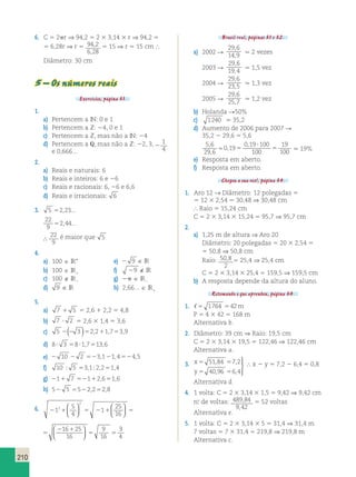 210 
6. C 5 2pr ⇒ 94,2 5 2 3 3,14 3 r ⇒ 94,2 5 
5 6,28r ⇒ r 5 94 2 
, 
, 
6 28 
5 15 ⇒ r 5 15 cm  
Diâmetro: 30 cm 
5 – Os números reais 
Exercícios, página 31. 
1. 
a) Pertencem a IN: 0 e 1 
b) Pertencem a Z: 24, 0 e 1 
c) Pertencem a Z, mas não a IN: 24 
d) Pertencem a Q, mas não a Z: 22, 3, 2 
1 
4 
e 0,666... 
2. 
a) Reais e naturais: 6 
b) Reais e inteiros: 6 e 26 
c) Reais e racionais: 6, 26 e 6,6 
d) Reais e irracionais: 6 
3. 5 52,23... 
22 
9 
52,44... 
∴ 22 
9 
é maior que 5 
4. 
a) 100  IR* e) 2 9 ∈ IR 
b) 100  IR1 f) 29 ∉ IR 
c) 100  IR2 g) 2p  IR2 
d) 9 ∈ IR h) 2,66...  IR1 
5. 
a) 7 1 5 5 2,6 1 2,2 5 4,8 
b) 7  2 5 2,6 3 1,4 5 3,6 
c) 5 2(2 3 )52,211,753,9 
d) 8 3 581,7513,6 
e) 2 10 2 2 523,121,4524,5 
f) 10  5 53,12,251,4 
g) 211 7 52112,651,6 
h) 52 5 5522,252,8 
5 
4 
6. 2 1 5 2 1 5 
2 1 
1 1 
5 5 
25 
16 
16 25 
16 
9 
16 
2 
2    
  
  
  
  
3 
4 
5 2 1 5 
2 1 
5 5 
1 
25 
16 
16 25 
16 
9 
16 
  
  
  
  
3 
4 
Brasil real, páginas 31 e 32. 
a) 2002 R 
29 6 
14 9 
, 
, . 2 vezes 
2003 R 
29 6 
19 4 
, 
, . 1,5 vez 
2004 R 
29 6 
23 5 
, 
, . 1,3 vez 
2005 R 
29 6 
25 7 
, 
, . 1,2 vez 
b) Holanda R50% 
c) 1240 . 35,2 
d) Aumento de 2006 para 2007 R 
35,2 2 29,6 5 5,6 
5 6 
 , 0 19 
5 
29 6 
0 19 100 
100 
19 
100 
, 
, 
, 
 
5 . 19% 
e) Resposta em aberto. 
f) Resposta em aberto. 
Chegou a sua vez!, página 34. 
1. Aro 12 → Diâmetro: 12 polegadas 5 
5 12 3 2,54 5 30,48 ⇒ 30,48 cm 
 Raio 5 15,24 cm 
C 5 2 3 3,14 3 15,24 5 95,7 ⇒ 95,7 cm 
2. 
a) 1,25 m de altura ⇒ Aro 20 
Diâmetro: 20 polegadas 5 20 3 2,54 5 
5 50,8 ⇒ 50,8 cm 
Raio: 50 8 
, 5 25,4 ⇒ 25,4 cm 
2 
C 5 2 3 3,14 3 25,4 5 159,5 ⇒ 159,5 cm 
b) A resposta depende da altura do aluno. 
Retomando o que aprendeu, página 34. 
1. 5 1764 542m 
P 5 4 3 42 5 168 m 
Alternativa b. 
2. Diâmetro: 39 cm ⇒ Raio: 19,5 cm 
C 5 2 3 3,14 3 19,5 5 122,46 ⇒ 122,46 cm 
Alternativa a. 
3. x 
y 
51 , 84 7 , 
2 
40 , 96 6 , 
4 
5 5 
5 5 
  
 
 x 2 y 5 7,2 2 6,4 5 0,8 
Alternativa d. 
4. 1 volta: C 5 2 3 3,14 3 1,5 5 9,42 ⇒ 9,42 cm 
n.o de voltas: 489 84 
, 
, 
9 42 
5 52 voltas 
Alternativa e. 
5. 1 volta: C 5 2 3 3,14 3 5 5 31,4 ⇒ 31,4 m 
7 voltas 5 7 3 31,4 5 219,8 ⇒ 219,8 m 
Alternativa c. 
 