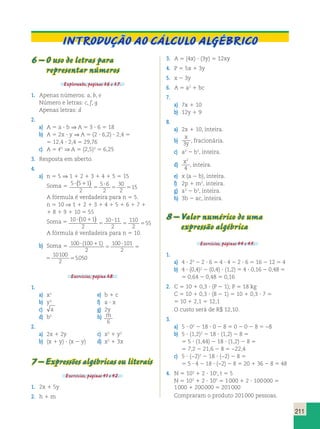 211 
INTRODUÇÃO AO CÁLCULO ALGÉBRICO 
6 – O uso de letras para 
representar números 
Explorando, páginas 36 e 37. 
1. Apenas números: a, b, e 
Número e letras: c, f, g 
Apenas letras: d 
2. 
a) A 5 a ? b ⇒ A 5 3 ? 6 5 18 
b) A 5 2x ? y ⇒ A 5 (2 ? 6,2) ? 2,4 5 
5 12,4 ? 2,4 5 29,76 
c) A 5 2 ⇒ A 5 (2,5)2 5 6,25 
3. Resposta em aberto. 
4. 
a) n 5 5 ⇒ 1 1 2 1 3 1 4 1 5 5 15 
5 5 ( ) 
Soma 5 5 5 1 
2 
5 6 
2 
30 
2 
15 
? 1 
5 
? 
A fórmula é verdadeira para n 5 5. 
n 5 10 ⇒ 1 1 2 1 3 1 4 1 5 1 6 1 7 1 
1 8 1 9 1 10 5 55 
Soma 5 10 10 1 
5 5 ( ) 
2 
10 11 
2 
110 
2 
55 
? 1 
5 
? 
A fórmula é verdadeira para n 5 10. 
b) Soma 5 100 100 1 
2 
100 101 
2 
10100 
2 
? 1 
? 
5 
5 5 
5050 ( ) 
100 1 
100 101 
2 
10100 
2 
1 
? 
5 
5 5 
5050 ) 
Exercícios, página 38. 
1. 
a) x2 e) b 1 c 
b) y3 f) a ? x 
c) a g) 2y 
d) b5 h) m 
6 
2. 
a) 2x 1 2y c) x2 1 y2 
b) (x 1 y) ? (x 2 y) d) x2 1 3x 
7 – Expressões algébricas ou literais 
Exercícios, páginas 41 e 42. 
1. 2x 1 5y 
2. h 1 m 
3. A 5 (4x) ? (3y) 5 12xy 
4. P 5 5x 1 3y 
5. x 2 3y 
6. A 5 a2 1 bc 
7. 
a) 7x 1 10 
b) 12y 1 9 
8. 
a) 2x 1 10, inteira. 
b) 
x 
3y , fracionária. 
c) a2 2 b3, inteira. 
d) x2 
4 
, inteira. 
e) x (a 2 b), inteira. 
f) 2p 1 m2, inteira. 
g) a3 2 b3, inteira. 
h) 3b 2 ac, inteira. 
8 – Valor numérico de uma 
expressão algébrica 
Exercícios, páginas 44 e 45. 
1. 
a) 4 ? 22 2 2 ? 6 5 4 ? 4 2 2 ? 6 5 16 2 12 5 4 
b) 4 ? (0,4)2 2 (0,4) ? (1,2) 5 4 ? 0,16 2 0,48 5 
5 0,64 2 0,48 5 0,16 
2. C 5 10 1 0,3 ? (P 2 1); P 5 18 kg 
C 5 10 1 0,3 ? (8 2 1) 5 10 1 0,3 ? 7 5 
5 10 1 2,1 5 12,1 
O custo será de R$ 12,10. 
3. 
a) 5 ? 02 2 18 ? 0 2 8 5 0 2 0 2 8 5 −8 
b) 5 ? (1,2)2 2 18 ? (1,2) 2 8 5 
5 5 ? (1,44) 2 18 ? (1,2) 2 8 5 
5 7,2 2 21,6 2 8 5 −22,4 
c) 5 ? (−2)2 2 18 ? (−2) 2 8 5 
5 5 ? 4 2 18 ? (−2) 2 8 5 20 1 36 2 8 5 48 
4. N 5 103 1 2 ? 10t, t 5 5 
N 5 103 1 2 ? 105 5 1 000 1 2 ? 100 000 5 
1 000 1 200 000 5 201 000 
Compraram o produto 201 000 pessoas. 
 
