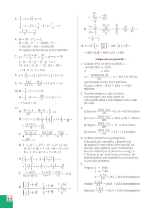 7 
4 2 1 5 2 5 
212 
5. 
1 
4 
2x1 x , x5 
x 
1 
4 
1 
1 
1 8 
4 4 
4 2 
2 
2 
2 
7 
2 1 5 4 
2 1 5 4 
2 5 
4 
5 
4 4 2 
1 
4 
2 
1 2 
8 
4 
5 
2 
6. N 5 105 ? 24t, t 5 2 
N 5 105 ? 24 ? 2 5 100 000 ? 28 5 
5 100 000 ? 256 5 25 600 000 
O número de bactérias será 25 600 000. 
7. p5 
1 1 
5 5 
5 13 10 
2 
28 
2 
  
150 
2 2 100 
 
 2 
( , ) ( , ) 551000?6,2556250 
3 1000 1 1 5 1000 2 5 
14 ⇒ p 5 14 
p ? (p 2 a) ? (p 2 b) ? (p 2 c) 5 
14 ? (14 2 5) (14 2 13) ? (14 2 10) 5 
5 14 ? 9 ? 1 ? 4 5 504 
6 
1 2 
8. y5 1 2 5 1 2 5 
1 2 3 2 5 12 32 3 
, 
, , , , 
9. V5 
1 
5 5 
14 4 
1 5 3 
14 4 
4 5 
3 2 
, 
, 
, 
, 
, ⇒ V 5 3,2 
5 
4 
10. N5 ?C1 C5 
7, 24 
5 
4 
N5 ? 24 1 7 
5 1 5 1 5 
120 
4 
7 30 7 37 
1 5 1 5 
120 
4 
7 30 7 37 ⇒ N 5 37 
11. 
a) 4 2 4 
4 
16 8 
2 
8 
2 
4 
22 ? 
5 
2 
5 5 
1 
4 
1 
4 
b) 2 2 ? 2 ? 1 5 1 1 5 
1 1 
1 2 1 1 
5 
2 
4 
1 
16 
16 8 1 
16 
2 
  
2 2   
( , ) ( , ) 551000?6,2556250 
3 1000 1 1 5 1000 2 5 
25 
1 
2 
2 
( )   
  
( ) 
6 
5 1 1 5 
1 1 
5 
1 
4 
1 
2 
4 
1 
16 
16 8 1 
16 
25 
1 
2 
  
6 
c) 8 8 10 
9 
64 80 
9 
144 
9 
16 4 
21 ? 
5 
1 
5 5 5 
64 80 
9 
144 
9 
16 4 
1 
5 5 5 
d) 3 ? ((−2)2 2 (−2)2) 2 10 ? ((−2) 1 (−2)) ? 
? ((−2) 2 (−2)) 5 3 ? (4 2 4) 2 10 ? (−4) ? 
? 0 5 3 ? 0 1 40 ? 0 5 0 1 0 5 0 
e) 2 
3 
1 1 
2 3 
3 
1 
1 
3 
1 
1 
9 
2 
2 
2 2 
2 2 2 5 
2 
2 5 
2 
2 5 
  
  
( )   
  
  
  
2 1 
22 5 
2 
5 
1 9 
9 
8 
9 
1 
2 3 
3 
1 
1 
3 
1 
1 
9 
2 
2 2 
2 5 
2 
2 5 
2 
2 5 
( )   
  
  
  
2 1 
22 5 
2 
5 
1 9 
9 
8 
9 
f) 1 05 
0 5 8 1 
1 025 
4 1 
0 75 
3 
0 25 
2 2 
? 2 1 
5 
2 
2 1 
5 
2 
52 
( , ) 
, 
, , 
( ) , 
g) 
g) 
1 
2 
1 
2 
1 
8 
1 
8 
  
 
 ( ) 
  
 
  
( ) 
( ) 
( 
3 
3 
3 
3 
2 
2 
8 
8 
2 2 
1 2 
5 
2 2 
1 2 ) 
5 
1 
2 
5 
2 
5 
2 
1 
8 
1 
8 
65 
8 
63 
8 
64 
64 
65 
63 
g) 
1 
2 
1 
2 
1 
8 
1 
8 
  
 
  
( ) 
  
 
  
( ) 
( ) 
( 
3 
3 
3 
3 
2 
2 
8 
8 
2 2 
1 2 
5 
2 2 
1 2 ) 
5 
1 
2 
5 
2 
5 
2 
1 
8 
1 
8 
65 
8 
63 
8 
64 
64 
65 
63 
h) 
5 1 
10 
10 1 
5 
50 1 
10 
50 1 
5 
51 
10 
51 
5 
51 
10 
5 
51 
5 
10 
1 
2 
1 
1 
5 
1 
1 
5 5 ? 5 5 
5 1 
10 
10 1 
5 
50 1 
10 
50 1 
5 
51 
10 
51 
5 
51 
10 
5 
51 
5 
10 
1 
2 
1 
1 
5 
1 
1 
5 5 ? 5 5 
150 
100 
12. A510 ? 11 5 ? 1 5 ? 
A510 ? 11 5 ? 1 5 ? 
Chegou a sua vez!, página 46. 
1. Cidade: 85% de 189,8 milhões R 
189 800 000 R 100% 
x R 85% 
x 5 189800000 85 
100 
? R x 5 161 330 000 ou 
aproximadamente 161,3 milhões 
Campo: 189,8 – 161,3 5 28,5 R .28,5 
milhões 
2. Possível resposta: calculando a 
porcentagem nos dois casos ou 
calculando uma e subtraindo o resultado 
do total. 
3. 
a) Brancos: 
1898 49 4 
, ? , . 93,76 R 93,76 milhões 
100 
b) Pardos: 
1898 42 3 
, ? , . 80,3 R 80,3 milhões 
100 
c) Negros: 
189 8 7 4 
, ? , . 14 R 14 milhões 
100 
d) Outros: 
1898 08 
, ? , . 1,5 R 1,5 milhão 
100 
4. Gráfico pictórico ou pictograma. 
Não, pois, por exemplo, o percentual 
de negros é nove vezes o percentual de 
outros, isso significa que o número de 
homenzinhos que representa os negros 
(12) deveria ser nove vezes o número de 
homenzinhos que representa os outros (2), 
o que não acontece. 
5. 
Negros: 2 R 0,8% 
x R 7,4% 
x 5 
2 7 4 
0 8 
? , 
, . 18,5 R 18,5 homenzinhos 
Pardos: 
2 42 3 
0 8 
? , 
, .105,8 R 105,8 homenzinhos 
Brancos: 
2 49 4 
0 8 
? , 
, 5 123,5 R 123,5 homenzinhos 
 