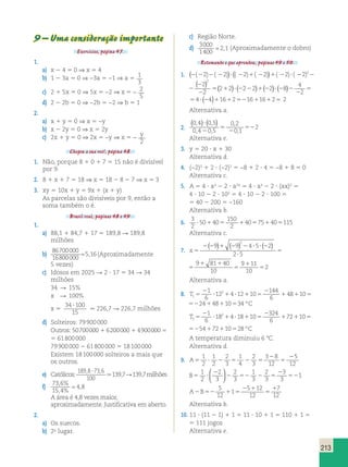 ( ( 2) ( 2)) (( 2) ( 2)) ( 2) ( 2)3 ( ) ? 
2 2 
2 5 
213 
9 – Uma consideração importante 
Exercícios, página 47. 
1. 
a) x 2 4 5 0 ⇒ x 5 4 
b) 1 2 3a 5 0 ⇒ −3a 5 −1 ⇒ a 5 1 
( 2)) (( 3 
( ) ( 2) ( ? 
2) ( 2)) ( 2) ( 2)3 c) 2 1 5x 5 0 ⇒ 5x 5 −2 ⇒ x 5 2 
2 
5 
d) 2 2 2b 5 0 ⇒ −2b 5 −2 ⇒ b 5 1 
2. 
a) x 1 y 5 0 ⇒ x 5 −y 
b) x 2 2y 5 0 ⇒ x 5 2y 
c) 2x 1 y 5 0 ⇒ 2x 5 −y ⇒ x 5 2 
y 
2 
Chegou a sua vez!, página 48. 
1. Não, porque 8 1 0 1 7 5 15 não é divisível 
por 9. 
2. 8 1 x 1 7 5 18 ⇒ x 5 18 2 8 2 7 ⇒ x 5 3 
3. xy 5 10x 1 y 5 9x 1 (x 1 y) 
As parcelas são divisíveis por 9, então a 
soma também o é. 
Brasil real, páginas 48 e 49. 
1. 
a) 88,1 1 84,7 1 17 5 189,8 R 189,8 
milhões 
b) 
86700000 
16800000 
5,16 (Aproximadamente 
5 vezes) 
c) Idosos em 2025 R 2 ? 17 5 34 R 34 
milhões 
34 R 15% 
x R 100% 
x 5 
2 
34 100 
15 
? . 226,7 R 226,7 milhões 
d) Solteiros: 79 900 000 
2 
Outros: 50 700 000 1 6 200 000 1 4 900 000 5 
5 61 800 000 
79 900 000 2 61 800 000 5 18 100 000 
Existem 18 100 000 solteiros a mais que 
os outros. 
e) Católicos: 
1898 73 6 
, ? , . 139,7 R 139,7 milhões 
100 
f) 73 6 
15 4 
4 8 
, % 
, % 
 , 
A área é 4,8 vezes maior, 
aproximadamente. Justificativa em aberto. 
2. 
a) Os suecos. 
b) 2o lugar. 
c) Região Norte. 
d) 3000 
1400 
 2,1 (Aproximadamente o dobro) 
Retomando o que aprendeu, páginas 49 e 50. 
1. 2 2 2 2 2 1 2 1 2 ? 2 2 
2 
2 
2 2 2 2 2 1 2 1 2 ? 2 2 
2 2 
2 55 1 ? 2 2 1 2 ? 2 2 
2 
2 
4 
2 ( ) ( ) ( ) ( ) 
2 2 2 2 2 8 5 
2 
54 ? (24)116125216116125 2 
Alternativa a. 
2. 
0 4 0 5 
0 4 0 5 
0 2 
0 1 
2 
, , 
, , 
, 
, 
( )? ( ) 
2 
5 
2 
52 
Alternativa e. 
3. y 5 20 ? x 1 30 
Alternativa d. 
4. (−2)3 1 2 ? (−2)2 5 −8 1 2 ? 4 5 −8 1 8 5 0 
Alternativa c. 
5. A 5 4 ? ax 2 2 ? a2x 5 4 ? ax 2 2 ? (ax)2 5 
4 ? 10 2 2 ? 102 5 4 ? 10 2 2 ? 100 5 
5 40 2 200 5 −160 
Alternativa b. 
6. 3 
2 
50 40 
150 
2 
? 1 5 1405751405115 
Alternativa c. 
7. x 5 
( ) ( ) ( ) 
2 2 1 2 2 ? ? 2 
? 
5 
1 1 
5 
1 
5 
9 9 4 5 2 
2 5 
9 81 40 
10 
9 11 
10 
2 x 5 
2 2 1 2 2 ? ? 2 
? 
5 
1 1 
5 
1 
5 
9 9 4 5 2 
2 5 
9 81 40 
10 
9 11 
10 
2 
2 ( ) ( ) ( ) 
Alternativa a. 
8. T 1 
1 2 
6 
12 4 12 10 
144 
6 
2 
2 
5 ? 1 ? 1 5 
48 10 24 48 10 1 1 52 1 1 T C 1 
1 2 
6 
12 4 12 10 
144 
6 
5 ? 1 ? 1 5 
48 10 24 48 10 34 
2 
1 1 52 1 1 5 º 
T 2 
1 2 
6 
18 4 18 10 
324 
6 
2 
2 
5 ? 1 ? 1 5 
72 10 54 72 10 1 1 52 1 1 T C 2 
1 2 
6 
18 4 18 10 
324 
6 
5 ? 1 ? 1 5 
72 10 54 72 10 28 
2 
1 1 52 1 1 5 º 
A temperatura diminuiu 6 8C. 
Alternativa d. 
1 2 
2 
9. A5 ? 2 5 2 5 
2 
5 
1 
2 
2 
3 
1 
4 
2 
3 
3 8 
12 
5 
12 
B5 ? 
2 
2 
2 52 2 5 
52 
  
1 1 
2 
2 
3 
2 
3 
1 
3 
2 
3 
3 
3 
  
5 1 
12 
A2B52 1 5 
2 1 
5 
1 
5 12 
12 
7 
12 
Alternativa b. 
10. 11 ? (11 2 1) 1 1 5 11 ? 10 1 1 5 110 1 1 5 
5 111 jogos 
Alternativa e. 
 