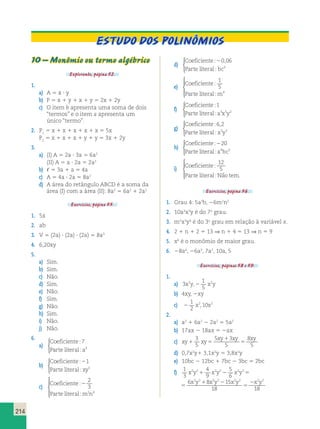 ESTUDO DOS POLINÔMIOS 
214 
10 – Monômio ou termo algébrico 
Explorando, página 52. 
1. 
a) A 5 x ? y 
b) P 5 x 1 y 1 x 1 y 5 2x 1 2y 
c) O item b apresenta uma soma de dois 
“termos” e o item a apresenta um 
único “termo”. 
2. P1 5 x 1 x 1 x 1 x 1 x 5 5x 
P2 5 x 1 x 1 x 1 y 1 y 5 3x 1 2y 
3. 
a) (I) A 5 2a ? 3a 5 6a2 
(II) A 5 a ? 2a 5 2a2 
b) , 5 3a 1 a 5 4a 
c) A 5 4a ? 2a 5 8a2 
d) A área do retângulo ABCD é a soma da 
área (I) com a área (II): 8a2 5 6a2 1 2a2 
Exercícios, página 55. 
1. 5x 
2. ab 
3. V 5 (2a) ? (2a) ? (2a) 5 8a3 
4. 6,20xy 
5. 
a) Sim. 
b) Sim. 
c) Não. 
d) Sim. 
e) Não. 
f) Sim. 
g) Não. 
h) Sim. 
i) Não. 
j) Não. 
6. 
a) 
Coeficiente 
: 
Parte literal : 
a 
7 
3 
 
b) 
Coeficiente 
: 
Parte literal : 
xy 
21 
5 
 
c) 
Coeficiente 
: 
2 
Parte literal : 
mn 
2 
3 
2 4 
 
  
  
d) 
Coeficiente 
Parte literal bc 
: , 
: 
20 06 
3 
 
e) 
Coeficiente 
: 
Parte literal : 
m 
1 
5 
4 
 
  
  
f) 
Coeficiente 
: 
Parte literal : 
a x y 
1 
3 5 2 
 
g) 
Coeficiente 
: 6 , 
2 
Parte literal : 
x y 
3 3 
 
h) 
Coeficiente 
: 
220 
Parte literal : 
a bc 
4 3 
 
 
  
  
i) Coeficiente 
12 
5 
 
: 
: . 
Parte literal Nao tem 
Exercícios, página 56. 
1. Grau 4: 5a3b, 26m2n2 
2. 10a3x3y é do 7o grau. 
3. m5x3y4 é do 3o grau em relação à variável x. 
4. 2 1 n 1 2 5 13 ⇒ n 1 4 5 13 ⇒ n 5 9 
5. x6 é o monômio de maior grau. 
6. 28a4, 26a3, 7a2, 10a, 5 
Exercícios, páginas 58 e 59. 
1. 
a) 3 
1 
5 
x2y,2 x2y 
b) 4xy, 2xy 
c) 2 
1 
2 
x2,10x2 
2. 
a) a2 1 6a2 2 2a2 5 5a2 
b) 17ax 2 18ax 5 2ax 
c) xy xy 
xy xy xy 
1 5 
1 
5 
3 
5 
5 3 
5 
8 
5 
d) 0,7x2y1 3,1x2y 5 3,8x2y 
e) 10bc 2 12bc 1 7bc 2 3bc 5 2bc 
f) 1 
3 
2 2 2 2 2 2 x y x y x y 
x y x y x y x 1 2 5 
4 
9 
5 
6 
6 8 15 
18 
2 2 2 2 2 2 
1 2 
5 
2 
18 
1 
3 
4 
9 
5 
6 
6 8 15 
18 
2 2 2 2 2 2 
2 2 2 2 2 2 2 2 
x y x y x y 
x y x y x y x y 
1 2 5 
1 2 
5 
2 
18 
 