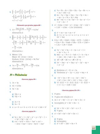 217 
1 
2 
1 
4 
  
  
  
6. 2 2 1 5 
1 
16 
2 5 
4 
4 9 
2 
  
  
a c a c c2 a8c20   
; ; 
1 
a8c18 c2 16 
 
   
1 5 
1 
4 
2 1 5 
1 
16 
4 9 
2 
a c c2 a8c20   
  
  
  
; 
1 
a8c18 c2 16 
 
   
1 5 
5c21c252c2 
Retomando o que aprendeu, página 68. 
1. A 
( ) ( , ) , 
x ? 
x x 
5 5 5 
, 
x 
5 25 
2 
12 5 
2 
6 25 
2 
2 
Alternativa d. 
5   
2. x x x 
x 1 
x 
1 2 ? 5 x 
2 ? 
1 
5 
1 
2 
5 
5 
5 
1 
2 
  
 
  
 
  
  
  
 
  
 
  
5 
 x x x x 
5 2 ? 5 
2 
? 5 ? 5 5 
6 
5 
1 
2 
5 
12 5 
10 
5 
7 
10 
5 
7 
2 
3 
x 
x 
  
 
  
 
  
 
  
,5x 
2 
? 5 ? 5 5 
5 
5 
7 
10 
5 
7 
2 
3 
x x x 
 
  
,5x 
Alternativa c. 
3. Menor: 3,5x 
Maior: 30 ? (3,5x) 5 10,5x 
Produto: (3,5x) ? (10,5x) 5 36,75x2 
Alternativa b. 
4. 7 
5 
2 
x 14 x 1 
5 
x x 
2 
19 
2 
x 9 5 
1 5 5 5 , 
x 
Alternativa a. 
11 – Polinômios 
Exercícios, página 70. 
1. 2x 1 3y 
2. 45 1 0,50x 
3. 4x 1 2y 
4. 
a) 10x 1 y 
b) 10y 1 x 
5. 
a) 2a 1 b 
b) 2a 2 b 
6. a ? a 1 b ? a 1 b ? a 1 b ? b 5 a2 1 2ab 1 b2 
Exercícios, página 71. 
1. 
a) 5y 1 4y3 2 1 1 2y2 2 y3 2 y 1 7y2 2 1 5 
5 3y3 1 9y2 1 4y 2 2 
b) a2x 2 5a2x2 1 3a2x 2 7ax2 1 a2x2 2 
2 2a2x 1 5ax2 5 2a2x 2 4a2x2 2 2ax2 
c) 7a 1 5b 2 9c 1 13b 1 10c 2 5a 2 8b 1 c 5 
5 2a 1 10b 1 2c 
d) 6x 2 5y 1 3xy 1 2xy 2 5x 1 9y 1 4x 2 
2 xy 2 y 5 5x 1 3y 1 4xy 
e) 8x2 2 6x 1 1 1 7x 2 6x2 2 3 2 3x 2 x2 2 5 5 
5 x2 2 2x 2 7 
2. x2 2 0,2ax 1 2,5x2 2 a2 2 4,1ax 2 2x2 2 1,2a2 5 
5 1,5x2 2 4,3ax 2 2,2a2 (trinômio) 
3. 
a) x2 1 ax 1 ax 1 ax 1 x2 
b) A 5 x ? x 1 a ? x 1 a ? x 1 a ? x 1 x ? x 5 
2x2 1 3ax 
4. 0,5a 1 (2b 2 0,6ab 1 0,8a) 2 (0,7b 2 1,2ab) 5 
5 0,5a 1 2b 2 0,6ab 1 0,8a 2 0,7b 1 1,2ab 5 
5 1,3a 1 1,3b 1 0,6ab 
5. 
a) 7a2 2 5a2 1 9a 2 2 2 2a 1 a2 2 1 5 
5 3a2 1 7a 2 3 
b) 8ab 2 a 2 7b 1 5 2 5ab 1 2 2 b 1 4a 1 
1 2ab 2 6b 5 5ab 1 3a 2 14b 1 7 
c) 5a 1 3b 2 5a 1a2 4b 1 b 5a 
d) 2x2 2 2xy 2 x2 1 3xy 1 y2 2 2y2 2 xy 5 
5 x2 2 y2 
6. 
a) Binômios: a2 2 b2, x 1 2a 
b) Trinômios: y2 2 2y 1 1, x2y2 1 4xy 1 4 
7. 
a) 23r2 1 5rs 1 9r2 1 rs 2 6s2 2 14s2 1 
1 6r2 1 5rs 1 8s2 5 12r2 1 11rs 2 12s2 
b) 12 ? (0,5)2 1 11 ? (0,5) ? (0,2) 2 12 ? (0,2)2 5 
5 3 1 1,1 2 0,48 5 3,62 
Exercícios, páginas 72 e 73. 
1. 6o grau. 
2. 3o grau em relação a x. 
3. 2x 1 x3 2 9x2 2 2 5 x3 2 9x2 1 2x 2 2 
4. Incompleto; x3 1 0x2 1 0x 2 1. 
5. 
a) 5x5 1 7x4 1 2x3 2 5x2 2 x 1 3 
b) 5o grau. 
6. x5 1 0x4 1 0x3 1 0x2 1 0x 1 1 
7. 
a) 4o grau. 
b) Incompleto. 
c) x4 1 0x3 2 10x2 1 0x 1 9 
 