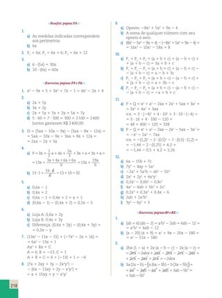 218 
Desafio!, página 73. 
1. 
a) As medidas indicadas correspondem 
aos perímetros. 
b) 6x 
2. P1 5 6x; P2 5 6x 1 6; P3 5 6x 1 12 
3. 
a) 6 ? (5x) 5 30x 
b) 10 ? (6x) 5 60x 
Exercícios, páginas 75 e 76. 
1. x2 2 9x 1 5 1 3x2 1 7x 2 1 5 4x2 2 2x 1 4 
2. 
a) 2x 1 5y 
b) 3x 1 2y 
c) 2x 1 5y 1 3x 1 2y 5 5x 1 7y 
d) 5 ? 60 1 7 ? 300 5 300 1 2 100 5 2 400 
Juntos gastaram R$ 2 400,00. 
3. D 5 (5ax 2 10x 2 9a) 2 (3ax 2 8x 2 12a) 5 
5 5ax 2 10x 2 9a 2 3ax 1 8x 1 12a 5 
5 2ax 2 2x 1 3a 
4. 
1 
2 
a) P x a x 
a 
53 1 1 4 
1 1 x1a1 x1a5 
2 
3 
3 3 
5 1 
3 1 4 1 6 1 
6 
13 5 1 
6 
13 
19 
6 
x 
a a a a 
x 
a 
b) 13 1 
19 ? 
6 
6 
? 1 5 13 1 19 5 
32 
5. 
a) 0,6x 2 1 
b) 0,4x 1 2 
c) 0,6x 2 1 1 0,4x 1 2 5 x 1 1 
d) (0,6x 2 1) 2 (0,4x 1 2) 5 0,2x 2 3 
6. 
a) Loja A: 0,6x 1 2y 
b) Loja B: 0,4x 1 3y 
c) Diferença: (0,6x 1 2y) 2 (0,4x 1 3y) 5 
5 0,2x 2 y 
7. (13x2 2 11x 2 15) 1 (27x2 2 2x 1 16) 5 
5 6x2 2 13x 1 1 
Ax2 1 Bx 1 C 
A 5 6, B 5 213, C 5 1 
A 1 B 1 C 5 6 1 (213) 1 1 5 26 
8. (7x 1 2xy 1 3y 2 2x2y2) 2 
2 (6x 2 13xy 1 2y 2 x2y2) 5 
5 x 1 15xy 1 y 2 x2y2 
9. 
a) Oposto: 28x3 1 5x2 1 9x 2 4 
b) A soma de qualquer número com seu 
oposto é zero. 
c) (8x3 2 5x2 2 9x 1 4) 2 (28x3 1 5x2 1 9x 2 4) 5 
5 16x3 2 10x2 2 18x 1 8 
10. 
a) P1 1 P2 1 P3 5 (a 1 b 1 c) 1 (a 2 b 1 c) 1 
1 (a 1 b 2 c) 5 3a 1 b 1 c 
b) P1 1 P2 2 P3 5 (a 1 b 1 c) 1 (a 2 b 1 c) 2 
2 (a 1 b 2 c) 5 a 2 b 1 3c 
c) P1 2 P2 1 P3 5 (a 1 b 1 c) 2 (a 2 b 1 c) 1 
1 (a 1 b 2 c) 5 a 1 3b 2 c 
d) P1 2 P2 2 P3 5 (a 1 b 1 c) 2 (a 2 b 1 c) 2 
2 (a 1 b 2 c) 5 2a 1 b 1 c 
11. 
a) P 1 Q 5 x2 1 a2 2 2ax 1 2x2 1 5ax 1 3a2 5 
5 3x2 1 4a2 1 3ax 
v.n. 5 3 ? (24)2 1 4 ? 102 1 3 ? 10 ? (24) 5 
5 3 ? 16 1 4 ? 100 2 120 5 
5 48 1 400 2 120 5 328 
b) P 2 Q 5 x2 1 a2 2 2ax 2 2x2 2 5ax 2 3a2 5 
5 2x2 2 2a2 2 7ax 
v.n. 5 2(1,2)2 2 2 ? (0,5)2 2 7 ? (0,5) ? (1,2) 5 
5 21,44 2 2 ? (0,25) 1 4,2 5 
5 21,44 2 0,5 1 4,2 5 2,26 
12. 
a) 6a 2 15b 1 7c 
b) 7y2 2 4ay 1 5a2 
c) 22a3 1 5a2b 2 ab2 2 5b3 
d) 2x2 1 2y2 1 4x2y2 
e) 0,2a2 2 0,6b2 2 0,8c2 
f) 4a2 2 4ab 1 5b2 1 2c2 
g) 0,2x3 1 0,3x2 1 0,4x 2 6 
h) 2ab 1 2a2b2 
i) 3y3 2 6y2 1 3 
Exercícios, páginas 81 e 82. 
1. 
a) (ab 1 6) (ab 2 2) 5 a2b2 2 2ab 1 6ab 2 12 5 
5 a2b2 1 4ab 2 12 
b) (x 2 20) (x 1 9) 5 x2 1 9x 2 20x 2 180 5 
5 x2 2 11x 2 180 
2. 
a) 2bx (1 2 a) 1 2x (a 2 b 2 c) 2 2x (a 2 c) 5 
5 2bx 22abx1 2ax 2 2bx 2 2cx 2 2ax 1 2cx 2 2ax 1 5 2bx 22abx1 2ax 2 2bx 2 2cx 2 2ax 1 2cx 2 2ax 1 2cx 522abx 
b) 3 2 6 3 3 5 a a b a a b b a b ( ) ( ) ( ) 2 2 2 2 2  
 
5 
5 6a2 2 3ab 2 6a2 1 3ab 13ab25b253ab25b2 
5 6a2 2 3ab 2 6a2 1 3ab 13ab25 b253ab25b2 
 