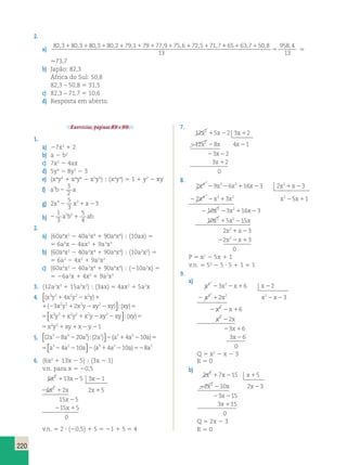 220 
2. 
a) 82,3180,3180,3180,2179,1179177,9175,6172,5171,711 1 1 
, , , 
5 
65 637 50 8 
13 
958 4 
13 
. 
.73,7 
b) Japão: 82,3 
África do Sul: 50,8 
82,3 – 50,8 5 31,5 
c) 82,3 – 71,7 5 10,6 
d) Resposta em aberto. 
Exercícios, páginas 89 e 90. 
1. 
a) 27x2 1 2 
b) a 2 b2 
c) 7x2 2 4ax 
d) 5y4 2 8y3 2 3 
e) (x4y4 1 x4y6 2 x5y5)  (x4y4) 5 1 1 y2 2 xy 
f) a3b 3 a 
2 2 
g) 2 
5 
3 
x42 x21x23 
1 
3 
h) 2 1 
5 
4 
a2b2 ab 
2. 
a) (60a4x2 2 40a2x4 1 90a4x4)  (10ax) 5 
5 6a3x 2 4ax3 1 9a3x3 
b) (60a4x2 2 40a2x4 1 90a4x4)  (10a2x2) 5 
5 6a2 2 4x2 1 9a2x2 
c) (60a4x2 2 40a2x4 1 90a4x4)  (210a2x) 5 
5 26a2x 1 4x3 1 9a2x3 
3. (12a2x3 1 15a3x2)  (3ax) 5 4ax2 1 5a2x 
4. ( ) ( ) ( ) x y x y x y x y x y xy xy xy 3 3 2 2 2 2 2 2 2 4 3 2 1 2 1 2 1 2 2  
; 5 
) ( ) ( ) y x y x y x y x y xy xy xy 3 2 2 2 2 2 2 2 4 3 2 1 2 1 2 1 2 2  
; 5 
2 2 2 
2 2 1 2 1 
5 5 x y x y x y xy xy xy x y xy x y 3 3 2 2 2 2 2 2 1 1 1 2 2 1 1 2 2  
 
;( ) 
5 xy xy xy x y xy x y 2 2 2 1 2 2 1 1 2 2  
;( ) 
5. ( ) ( ) ( ) 2 8 20 2 4 10 5 4 3 2 3 2 a a a a a a a 2 2 2 1 2 ;  
 
5 
5 5 a a a a a a a 3 2 3 2 2 4 10 4 10 8 2 2 2 1 2 2  
 
( ) 
6. (6x2 1 13x 2 5)  (3x 2 1) 
v.n. para x 5 20,5 
6 x 1 13 x 2 5 3 x 
2 
1 
6 x 2 x 2 x 
5 
2 1 1 
15 5 
15 5 
0 
2 
2 
x 
x 
2 
2 1 
v.n. 5 2 ? (20,5) 1 5 5 21 1 5 5 4 
7. 
12 x 1 5 x 2 2 3 x 
1 
2 
12 x 8 x 4 x 
1 
3 2 
3 2 
0 
2 
2 
x 
x 
2 2 
1 
8. 
4 3 2 2 
2 x 2 9 x 2 6 x 1 16 x 2 3 2 x 1 x 
2 
3 
2 x 4 x 3 3 x 2 x 2 
5 x 
1 
10 
3 
x 
2 
x x 
3 16 3 
2 22 1 2 
3 2 
x x x 
10 1 5 2 
15 
x x 
x x 
2 1 2 
3 
2 3 
2 2 1 
0 
2 
2 
P 5 x2 2 5x 1 1 
v.n. 5 52 2 5 ? 5 1 1 5 1 
9. 
a) 
x x x x 
x x x x 
3 6 2 
2 3 
2 2 1 2 
2 1 2 2 
x x 
x x 
2 2 1 
x 
x 
3 2 
3 2 2 
2 
2 
6 
2 
3 6 
3 6 
2 
2 1 
2 
0 
Q 5 x2 2 x 2 3 
R 5 0 
b) 
2 x 1 7 x 2 15 x 
1 
5 
2 x 10 x 2 x 
3 
2 2 2 
3 15 
3 15 
0 
2 
2 
x 
x 
2 2 
1 
Q 5 2x 2 3 
R 5 0 
 