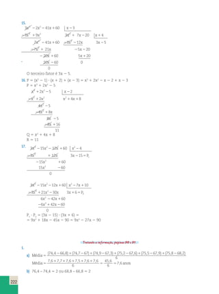 222 
15. 
3 x 3 2 2 x 2 
2 41 x 1 60 x 
2 
3 
2 3 x 3 1 9 x 2 3 x 2 
1 7 x 2 20 x 
1 
4 
2 
7 x 41 x 
60 
2 1 22 2 2 
2 1 2 2 
2 1 1 
2 
3 12 3 5 
7 21 5 20 
20 60 5 20 
20 60 0 
0 
2 
2 
x x x 
x x x 
x x 
¨ x 
O terceiro fator é 3x 2 5. 
16. P 5 (x2 2 1) ? (x 1 2) 1 (x 2 3) 5 x3 1 2x2 2 x 2 2 1 x 2 3 
P 5 x3 1 2x2 2 5 
x x x 
x x x x 
2 5 2 
2 4 8 
4 5 
4 8 
1 2 2 
2 1 1 1 
x 
x x 
x 
x 
3 2 
3 2 2 
2 
2 
2 
2 1 
8 2 
5 
8 16 
2 1 
11 
Q 5 x2 1 4x 1 8 
R 5 11 
17. 3 3 15 2 12 60 2 
4 
x 2 x 2 x 1 x 
2 
x x x P 
3 12 3 15 
2 1 2 5 
15 60 
15 
3 
1 
2 
x 
x 
2 1 
2 
2 
60 
0 
3 2 2 
x x x x x 
x x x x P2 
3 2 15 2 12 1 60 2 7 1 
10 
3 3 21 2 
30 3 6 
2 1 2 1 5 
2 
6 x 2 42 x 
1 
60 
6 x 2 
42 x 
60 
2 1 2 
0 
P1 ? P2 5 (3x 2 15) ? (3x 1 6) 5 
5 9x2 1 18x 2 45x 2 90 5 9x2 2 27x 2 90 
Tratando a informação, páginas 90 e 91. 
1. 
a) Média5 
(74,4266,8)1(74,7267)1(74,9267,3)1(75,2267 6 75 5 67 9 75 8 68 2 
6 
, )1( , 2 , )1( , 2 , ) 
1 1 1 1 1 
Média5 5 5 
anos 
7 6 7 7 7 6 7 5 7 6 7 6 
6 
45 6 
6 
7 6 
, , , , , , , 
, 
b) 76,4 – 74,4 5 2 ou 68,8 – 66,8 5 2 
 