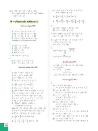 224 
21. (a b)3 (a3 b3) 4ab (a b) 2 2 2 1 2 5 
5 a3 23a2b13ab22 b3 2 a3 1 b3 14a2b24ab25a2b2ab2 
2 a3 1 b3 14a2b24ab25a2b2ab2 
13 – Fatorando polinômios 
Exercícios, página 100. 
1. 
a) 30 5 2 ? 15 5 3 ? 10 5 5 ? 6 
b) 60 5 2 ? 30 5 3 ? 20 5 6 ? 10 
c) 48 5 2 ? 24 5 3 ? 16 5 4 ? 12 
d) 120 5 2 ? 60 5 3 ? 40 5 4 ? 30 
Existem outras possibilidades. 
2. 
a) 180 5 22 ? 32 ? 51 
b) 420 5 22 ? 31 ? 51 ? 71 
c) 200 5 23 ? 52 
d) 648 5 23 ? 34 
3. ax 1 ay 5 a ? (x 1 y) 
4. 
a) x2 2 y2 5 (x 1 y) (x 2 y) 
b) b2 2 c2 5 (b 1 c) (b 2 c) 
Exercícios, páginas 102 e 103. 
1. 
a) 10a 1 10b 5 10 (a 1 b) 
b) 4a 2 3ax 5 a ? (4 2 3x) 
c) a2 1 5ab 5 a ? (a 1 5b) 
d) xy 1 y2 2 y 5 y ? (x 1 y 21) 
e) 1 
3 
1 
6 
1 
3 
1 
2 
  
  
a1 b5 a1 b 
f) 35c 1 7c2 5 7c ? (5 1 c) 
g) 24x5 2 8x4 2 56x3 5 8x3 (3x2 2 x 2 7) 
h) p ? a2 1 pab 1 pb2 5 p (a2 1 ab 1 b2) 
i) 35x3y2 2 14x2y3 5 7x2y2 ? (5x 2 2y) 
j) y 1 y3 1 y5 1 y75 y (1 1 y2 1 y4 1 y6) 
k) xy 2 x3y3 5 xy ? (1 2 x2y2) 
l) 120ax3 2 100ax2 1 60ax 5 
5 20ax (6x2 2 5x 1 3) 
m) a (m 1 1) 2 b (m 1 1) 5 (m 1 1) (a 2 b) 
n) x (n 1 h) 1 y (n 1 h) 5 (n 1 h) (x 1 y) 
o) b2m2 1 4b2mn 5 b2 ? m (m 1 4n) 
p) 2 
3 
8 
3 
2 
3 
a51 a35 a3(a214) 
q) a a a a 
a a 
2 2 2 2 
1 
3 5 
2 4 1 1 5 ? ( 1 1 ) 
r) x (a 1 b) 1 y2 (a 1 b) 2 z (a 1 b) 5 
5 (a 1 b) (x 1 y 2 z) 
s) 5 
4 
3 
4 
1 
4 
x32 x25 x2 (5x23) 
  
t) ab a b ab ab a 
b 
8 4 2 2 
1 
4 2 
2 2 
1 2 5 1 2 
  
2. 
a) 2mx2 2 2my2 5 2m (x2 2 y2) 
b) v.n. 5 2 ? 10 ? 16 5 320 
3. xy3 1 7xy2 23xy 5 xy ? (y2 1 7y 2 3) 
v.n. 5 6 ? (20 2 3) 5 6 ? 17 5 102 
4. a (2x 2 y) 1 b (2x 2 y) 1 c (2x 2 y) 5 
5 (2x 2 y) (a 1 b 1 c) 
v.n. 5 20 ? 12 5 240 
5. 
3x2y13xy253xy ? x1y 
área 
semiperímetro 
 
 
( ) 
24 
2 
v.n.53?32? 5 
1152 
Desafio!, página 104. 
soma dos + velho 
ac 1 ad 1 bc 1 bd 5 a(c 1 d) 1 b(c 1 d) 5 (c 1 
d) 
s 
(a b) 
soma dos novos 
 
 1 
1 
soma dos + velho 
ac 1 ad 1 bc 1 bd 5 a(c 1 d) 1 b(c 1 d) 5 (c 1 
d) 
s 
(a b) 
soma dos novos 
 
 1 
1 
 ac 1 ad 1 bc 1 bd 5 59 ? 34 5 2 006 
Exercícios, página 105. 
1. 
a) a2 1 ab 1 ax 1 bx 5 
5 a (a 1 b) 1 x (a 1 b) 5 (a 1 b) (a 1 x) 
b) ax 2 x 1 ab 2 b 5 
5 x (a 2 1) 1 b (a 2 1) 5 (a 2 1) (x 1 b) 
c) a5 1 a3 1 2a2 1 2 5 
5 a3 (a2 1 1) 1 2 (a2 1 1) 5 
5 (a2 1 1) (a3 1 2) 
d) bx2 2 2by 1 5x2 2 10y 5 
5 b (x2 2 2y) 1 5 (x2 2 2y) 5 
5 (x2 2 2y) (b 1 5) 
e) cx 1 x 1 c 1 1 5 
5 x ? (c 1 1) 1 1 ? (c 1 1) 5 (c 1 1) (x 1 1) 
f) 2b2 1 2 2 b2k 2 k 5 
5 2 (b2 1 1) 2 k (b2 1 1) 5 (b2 1 1) (2 2 k) 
g) 5y3 2 4y2 1 10y 2 8 5 
5 y2 (5y 2 4) 1 2 (5y 2 4) 5 (5y 2 4) (y2 1 2) 
 