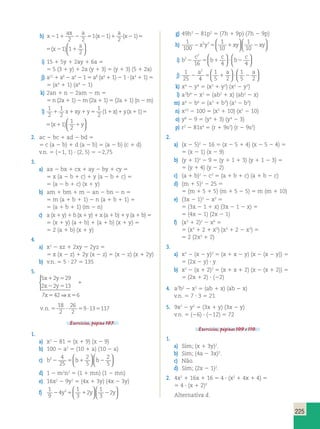 225 
h) x 
ax a 
x 
a 
x x 
a 
211 2 5 2 1 2 5 2 1 
2 2 
1 1 
2 
1 11 
2 
( ) ( ) ( )  
  
1 x 
1 
a 
x x 
a 
2 1 2 5 2 1 
2 
1 11 
2 
( ) ( ) ( )  
  
i) 15 1 5y 1 2ay 1 6a 5 
5 5 (3 1 y) 1 2a (y 1 3) 5 (y 1 3) (5 1 2a) 
j) a12 1 a8 2 a4 2 1 5 a8 (a4 1 1) 2 1 ? (a4 1 1) 5 
5 (a4 1 1) (a8 2 1) 
k) 2an 1 n 2 2am 2 m 5 
5 n (2a 1 1) 2 m (2a 1 1) 5 (2a 1 1) (n 2 m) 
l) 
1 
2 
1 
1 
1 
1  
 x1xy1y5 ( 1 1x)1y(x1 1 )5(x1 1 
) 1y 2 
2 
2   
1 
2 
  
1 
( 1 1x)1y(x1 1 )5(x1 1 
) 1y 2   
2. ac 2 bc 1 ad 2 bd 5 
5 c (a 2 b) 1 d (a 2 b) 5 (a 2 b) (c 1 d) 
v.n. 5 (21, 1) ? (2, 5) 5 22,75 
3. 
a) ax 2 bx 1 cx 1 ay 2 by 1 cy 5 
5 x (a 2 b 1 c) 1 y (a 2 b 1 c) 5 
5 (a 2 b 1 c) (x 1 y) 
b) am 1 bm 1 m 2 an 2 bn 2 n 5 
5 m (a 1 b 1 1) 2 n (a 1 b 1 1) 5 
5 (a 1 b 1 1) (m 2 n) 
c) a (x 1 y) 1 b (x 1 y) 1 x (a 1 b) 1 y (a 1 b) 5 
5 (x 1 y) (a 1 b) 1 (a 1 b) (x 1 y) 5 
5 2 (a 1 b) (x 1 y) 
4. 
a) x2 2 xz 1 2xy 2 2yz 5 
5 x (x 2 z) 1 2y (x 2 z) 5 (x 2 z) (x 1 2y) 
b) v.n. 5 5 ? 27 5 135 
5. 
5 x 1 2 y 
5 
29 
2 x 2 2 y 
5 
13 
7 x 42 x 
6 
1 
5 5 
  
 
⇒ 
18 
2 
26 
2 
v.n. 5 ? 5 ? 5 
9 13 117 
Exercícios, página 107. 
1. 
a) x2 2 81 5 (x 1 9) (x 2 9) 
b) 100 2 a2 5 (10 1 a) (10 2 a) 
c) b2 4 b b 
   
2 
2 
2 25 
5 1 5 
2 
5   
  
d) 1 2 m2n2 5 (1 1 mn) (1 2 mn) 
e) 16x2 2 9y2 5 (4x 1 3y) (4x 2 3y) 
f) 1 
9 
1 
1 
2 4 
y 2 5 1 2 
y 2 y 3 
3 
  
2   
  
  
g) 49h2 2 81p2 5 (7h 1 9p) (7h 2 9p) 
h) 
1 
100 
2 2 1 
1 
2x y 5 1xy 2xy 10 
10 
 
   
  
  
2 
16 4 4 2 5 1 ? 2 
2 c 
i) b 
c 
b 
c 
b 
  
  
  
  
j) 
  
  
a a a   
1 
25 4 
1 
5 2 
1 
5 2 
2 
2 5 1 ? 2 
  
k) x4 2 y4 5 (x2 1 y2) (x2 2 y2) 
l) a2b4 2 x2 5 (ab2 1 x) (ab2 2 x) 
m) a6 2 b6 5 (a3 1 b3) (a3 2 b3) 
n) x10 2 100 5 (x5 1 10) (x5 2 10) 
o) y8 2 9 5 (y4 1 3) (y4 2 3) 
p) r2 2 81s4 5 (r 1 9s2) (r 2 9s2) 
2. 
a) (x 2 5)2 2 16 5 (x 2 5 1 4) (x 2 5 2 4) 5 
5 (x 2 1) (x 2 9) 
b) (y 1 1)2 2 9 5 (y 1 1 1 3) (y 1 1 2 3) 5 
5 (y 1 4) (y 2 2) 
c) (a 1 b)2 2 c2 5 (a 1 b 1 c) (a 1 b 2 c) 
d) (m 1 5)2 2 25 5 
5 (m 1 5 1 5) (m 1 5 2 5) 5 m (m 1 10) 
e) (3x 2 1)2 2 x2 5 
5 (3x 2 1 1 x) (3x 2 1 2 x) 5 
5 (4x 2 1) (2x 2 1) 
f) (x3 1 2)2 2 x6 5 
5 (x3 1 2 1 x3) (x3 1 2 2 x3) 5 
5 2 (2x3 1 2) 
3. 
a) x2 2 (x 2 y)2 5 (x 1 x 2 y) (x 2 (x 2 y)) 5 
5 (2x 2 y) ? y 
b) x2 2 (x 1 2)2 5 (x 1 x 1 2) (x 2 (x 1 2)) 5 
5 (2x 1 2)  (22) 
4. a2b2 2 x2 5 (ab 1 x) (ab 2 x) 
v.n. 5 7 ? 3 5 21 
5. 9x2 2 y2 5 (3x 1 y) (3x 2 y) 
v.n. 5 (26) ? (212) 5 72 
Exercícios, páginas 109 e 110. 
1. 
a) Sim; (x 1 3y)2. 
b) Sim; (4a 2 3x)2. 
c) Não. 
d) Sim; (2x 2 1)2. 
2. 4x2 1 16x 1 16 5 4 ? (x2 1 4x 1 4) 5 
5 4 ? (x 1 2)2 
Alternativa d. 
 