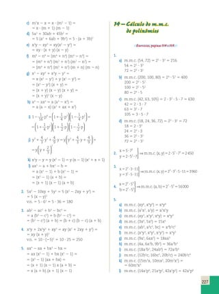 227 
c) m2x 2 x 5 x ? (m2 2 1) 5 
5 x ? (m 1 1) (m 2 1) 
d) 5a2 1 30ab 1 45b2 5 
5 5 (a2 1 6ab 1 9b2) 5 5 ? (a 1 3b)2 
e) x3y 2 xy3 5 xy(x2 2 y2) 5 
5 xy ? (x 1 y) (x 2 y) 
f) m8 2 n8 5 (m4 1 n4) (m4 2 n4) 5 
5 (m4 1 n4) (m2 1 n2) (m2 2 n2) 5 
5 (m4 1 n4) (m2 1 n2) (m 1 n) (m 2 n) 
g) x3 2 xy2 1 x2y 2 y3 5 
5 x (x2 2 y2) 1 y (x2 2 y2) 5 
5 (x2 2 y2) (x 1 y) 5 
5 (x 1 y) (x 2 y) (x 1 y) 5 
5 (x 1 y)2 (x 2 y) 
h) a4 2 ax3 5 a (a3 2 x3) 5 
5 a (a 2 x) (a2 1 ax 1 x2) 
i) 1 
p p   
1 
2 p 4 1 
1 
1 
5 1 
1 p 2 1 
2 p 2 16 
4 
4 
5 1 
1 p 2 1 4 
  
1   
  
  
  
  
1 
2 
1 
1 
2 
  
  
  
2 
2 2 2 1 1 p 2 p 5 1 p 1 1 
4 
1 
1 
4 
1 
1 
4 
  
  
  
  
  
1 
1 
p 1 
p 2 
2 
 
   
  
  
2 
2 4 
3 
  
  
  
4 
4 
4 
2 
1 1 9 
5 1 3 
1 9 
5 1 
3 j) y3 y2 y y y2 y y y 
  
2 4 
3 
  
  
  
y2 4 
2 
5 y 1 y 1 5 y y 
9 
1 
3   
k) x3y 2 y 5 y (x3 2 1) 5 y (x 2 1) (x2 1 x 1 1) 
l) ax2 2 a 1 bx2 2 b 5 
5 a (x2 2 1) 1 b (x2 2 1) 5 
5 (x2 2 1) (a 1 b) 5 
5 (x 1 1) (x 2 1) (a 1 b) 
2. 5x2 2 10xy 1 5y2 5 5 (x2 2 2xy 1 y2) 5 
5 5 (x 2 y)2 
v.n. 5 5 ? 62 5 5 ? 36 5 180 
3. ab2 2 ac2 1 b3 2 bc2 5 
5 a (b2 2 c2) 1 b (b2 2 c2) 5 
5 (b2 2 c2) (a 1 b) 5 (b 1 c) (b 2 c) (a 1 b) 
4. x3y 1 2x2y2 1 xy3 5 xy (x2 1 2xy 1 y2) 5 
5 xy (x 1 y)2 
v.n. 5 10 ? (25)2 5 10 ? 25 5 250 
5. ax3 2 ax 1 bx3 2 bx 5 
5 ax (x2 2 1) 1 bx (x2 2 1) 5 
5 (x2 2 1) (ax 1 bx) 5 
5 (x 1 1) (x 2 1) x (a 1 b) 5 
5 x (a 1 b) (x 1 1) (x 2 1) 
14 – Cálculo do m.m.c. 
de polinômios 
Exercícios, páginas 114 e 115. 
1. 
a) m.m.c. (54, 72) 5 23 ? 33 5 216 
54 5 21 ? 33 
72 5 23 ? 32 
b) m.m.c. (200, 100, 80) 5 24 ? 52 5 400 
200 5 23 ? 52 
100 5 22 ? 52 
80 5 24 ? 5 
c) m.m.c. (42, 63, 105) 5 2 ? 32 ? 5 ? 7 5 630 
42 5 2 ? 3 ? 7 
63 5 32 ? 7 
105 5 3 ? 5 ? 7 
d) m.m.c. (18, 24, 36, 72) 5 23 ? 32 5 72 
18 5 2 ? 32 
24 5 23 ? 3 
36 5 22 ? 32 
72 5 23 ? 32 
2. 
x 
y 
mmc x y 
5 ? 
5 ? ? 
5 ? ? 5 
5 7 
2 5 7 
2 5 7 2450 
2 
2 
 
⇒ . . . ( , ) 
  2 2 3. 
x 
y 
mmc x y 
5 ? ? 
5 ? ? 
5 ? ? ? 5 
2 3 11 
3 5 11 
2 3 5 11 
3 
2 
3 2   
 
⇒ . . .( , ) 3960 
4. 
a 
b 
  
mmc a b 
7 3 5 ? 
5 ? 
5 ? 5 
2 5 
2 5 
2 5 16000 
5 3 
7 2 
 
⇒ . . . ( , ) 
5. 
a) m.m.c. (xy6, x4y5) 5 x4y6 
b) m.m.c. (a5x2, a2y) 5 a5x2y 
c) m.m.c. (xy3, x2y2, x4y) 5 x4y3 
d) m.m.c. (3x6, 5x4) 5 15x6 
e) m.m.c. (ab3, a4c2, bc) 5 a4b3c2 
f) m.m.c. (x3y3, x4y2, x2y5) 5 x4y5 
g) m.m.c. (9x3, 6ax2) 5 18ax3 
h) m.m.c. (4a, 6a2b, 9b3) 5 36a2b3 
i) m.m.c. (18a2b3, 24ab4) 5 72a2b4 
j) m.m.c. (12b2c, 16bc5, 20b3c) 5 240b3c5 
k) m.m.c. (15m3x, 10mx3, 20m2x2) 5 
5 60m3x3 
l) m.m.c. (14a2p6, 21a4p3, 42a5p5) 5 42a5p6 
 