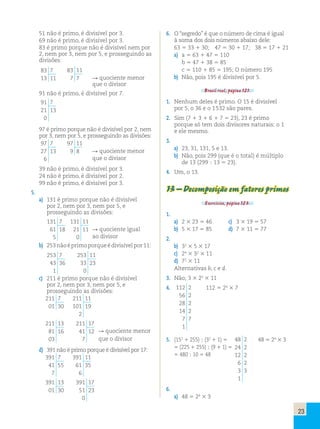 23 
51 não é primo, é divisível por 3. 
69 não é primo, é divisível por 3. 
83 é primo porque não é divisível nem por 
2, nem por 3, nem por 5, e prosseguindo as 
divisões: 
83 7 
83 11 
13 11 
7 7 
R quociente menor 
que o divisor 
91 não é primo, é divisível por 7. 
91 7 
21 13 
0 
97 é primo porque não é divisível por 2, nem 
por 3, nem por 5, e prosseguindo as divisões: 
97 7 
97 11 
27 13 
9 8 
R quociente menor 
6 
que o divisor 
39 não é primo, é divisível por 3. 
24 não é primo, é divisível por 2. 
99 não é primo, é divisível por 3. 
5. 
a) 131 é primo porque não é divisível 
por 2, nem por 3, nem por 5, e 
prosseguindo as divisões: 
131 7 
131 11 
61 18 
21 11 
5 
0 
R quociente igual 
ao divisor 
b) 253 não é primo porque é divisível por 11: 
253 7 
43 36 
1 
253 11 
33 23 
0 
c) 211 é primo porque não é divisível 
por 2, nem por 3, nem por 5, e 
prosseguindo as divisões: 
211 7 
01 30 
211 11 
101 19 
2 
211 13 
81 16 
03 
211 17 
41 12 
7 
R quociente menor 
que o divisor 
d) 391 não é primo porque é divisível por 17: 
391 7 
41 55 
7 
391 11 
61 35 
6 
391 13 
01 30 
391 17 
51 23 
0 
6. O “segredo” é que o número de cima é igual 
à soma dos dois números abaixo dele: 
63 5 33 1 30; 47 5 30 1 17; 38 5 17 1 21 
a) a 5 63 1 47 5 110 
b 5 47 1 38 5 85 
c 5 110 1 85 5 195; O número 195 
b) Não, pois 195 é divisível por 5. 
Brasil real, página 121. 
1. Nenhum deles é primo. O 15 é divisível 
por 5, o 36 e o 1 532 são pares. 
2. Sim (7 1 3 1 6 1 7 5 23), 23 é primo 
porque só tem dois divisores naturais: o 1 
e ele mesmo. 
3. 
a) 23, 31, 131, 5 e 13. 
b) Não, pois 299 (que é o total) é múltiplo 
de 13 (299 ; 13 5 23). 
4. Um, o 13. 
13 – Decomposição em fatores primos 
Exercícios, página 123. 
1. 
a) 2 3 23 5 46 c) 3 3 19 5 57 
b) 5 3 17 5 85 d) 7 3 11 5 77 
2. 
b) 32 3 5 3 17 
c) 24 3 32 3 11 
d) 72 3 11 
Alternativas b, c e d. 
3. Não; 3 3 22 3 11 
4. 112 2 
56 2 
28 2 
14 2 
7 7 
1 
112 5 24 3 7 
5. (152 1 255) ; (32 1 1) 5 48 2 
24 2 
12 2 
6 2 
3 3 
1 
48 5 24 3 3 
5 (225 1 255) ; (9 1 1) 5 
5 480 ; 10 5 48 
6. 
a) 48 5 24 3 3 
 